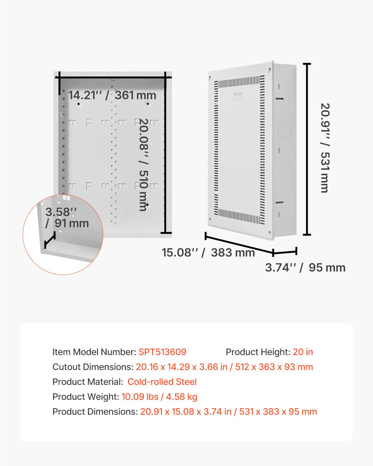14.21" / 361 mm  
20.08" / 510 mm  
3.58" / 91 mm  
20.91" / 531 mm  
15.08" / 383 mm  
3.74" / 95 mm  

Item Model Number: SPT513609  
Product Height: 20 in  
Cutout Dimensions: 20.16 x 14.29 x 3.66 in / 512 x 363 x 93 mm  
Product Material: Cold-rolled Steel  
Product Weight: 10.09 lbs / 4.58 kg  
Product Dimensions: 20.91 x 15.08 x 3.74 in / 531 x 383 x 95 mm