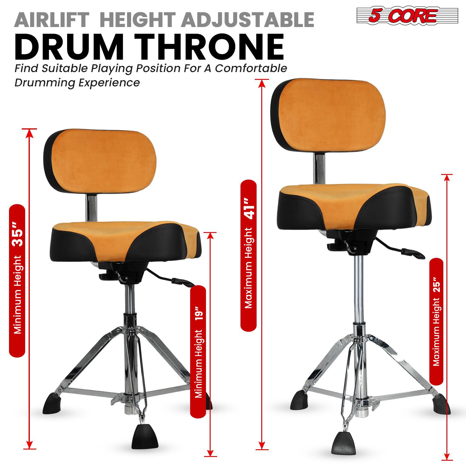 AIRLIFT HEIGHT ADJUSTABLE DRUM THRONE  
Find Suitable Playing Position For A Comfortable Drumming Experience  

5 CORE  

Minimum Height: 19"  
Maximum Height: 35"  

Minimum Height: 19"  
Maximum Height: 41"