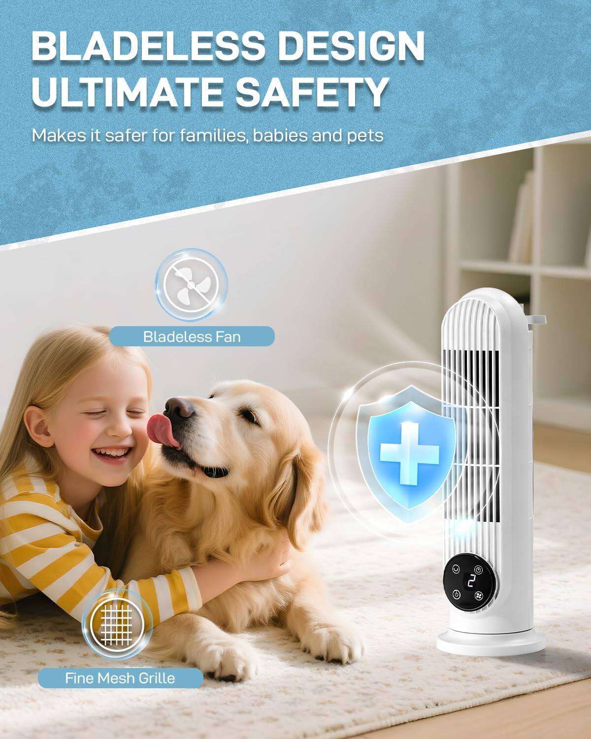BLADELESS DESIGN ULTIMATE SAFETY  
Makes it safer for families, babies and pets  
Bladeless Fan + 2 Fine Mesh Grille