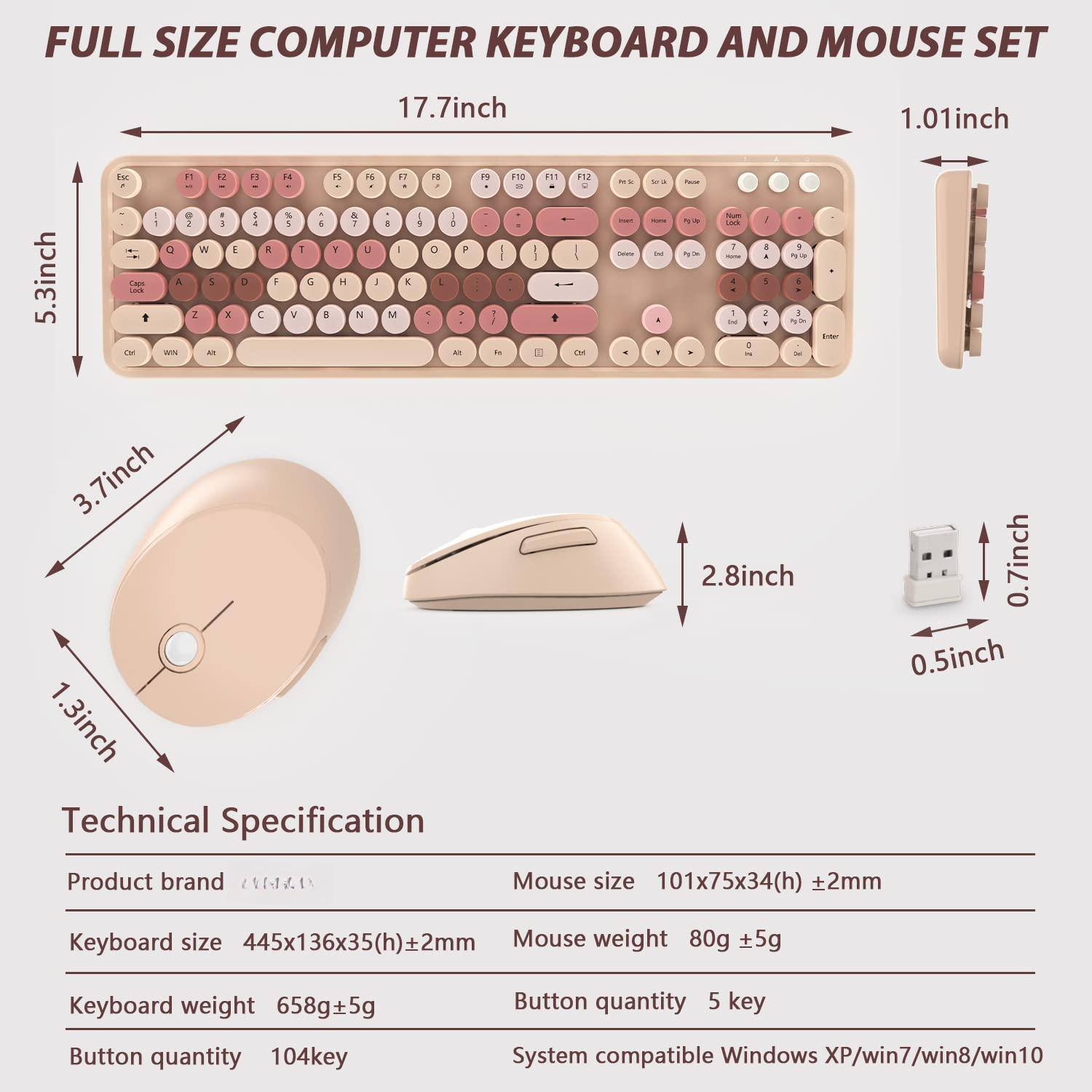 FULL SIZE COMPUTER KEYBOARD AND MOUSE SET

17.7inch  
5.3inch  
3.7inch  
1.3inch  
2.8inch  
0.7inch  
0.5inch  
1.01inch  
ch

Technical Specification

Product brand  
Keyboard size 445x136x35(h)±2mm  
Keyboard weight 658g±5g  
Button quantity 104key  
Mouse size 101x75x34(h)±2mm  
Mouse weight 80g ±5g  
Button quantity 5 key  
System compatible Windows XP/win7/win8/win10