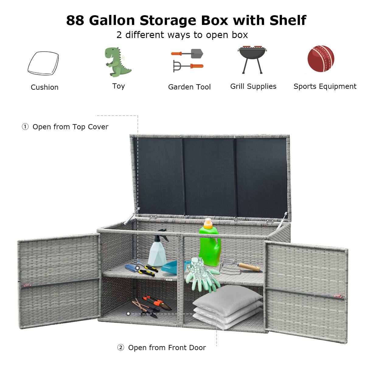 88 Gallon Storage Box with Shelf

2 different ways to open box

Cushion Toy Garden Tool Grill Supplies Sports Equipment

1. Open from Top Cover

2. Open from Front Door