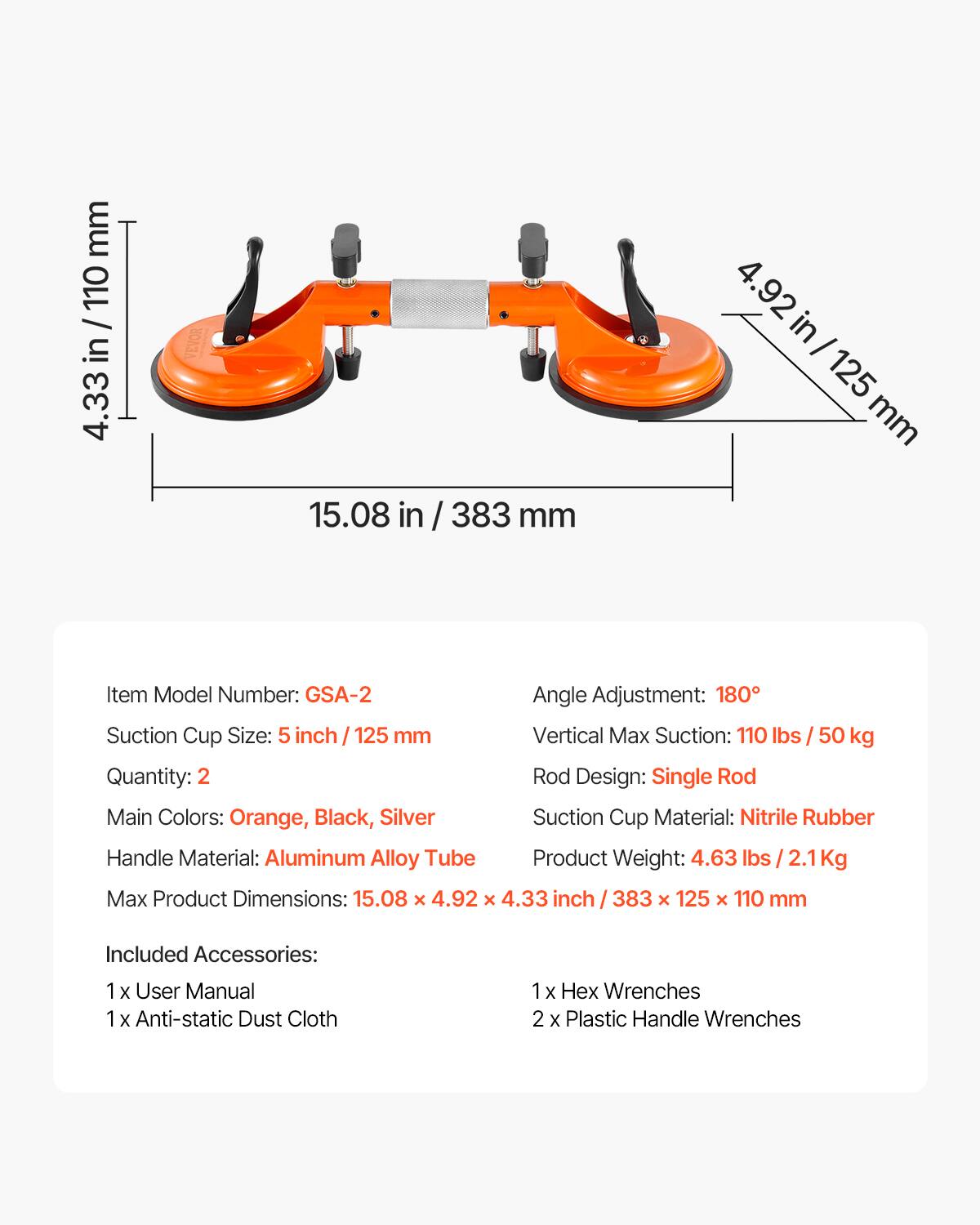 mm 110 / in 4.33 4.92 in/ I 125 mm 15.08 in / 383 mm

Item Model Number: GSA-2

Angle Adjustment: 180°

Suction Cup Size: 5 inch / 125 mm

Vertical Max Suction: 110 lbs / 50 kg

Quantity: 2

Rod Design: Single Rod

Main Colors: Orange, Black, Silver

Suction Cup Material: Nitrile Rubber

Handle Material: Aluminum Alloy Tube

Product Weight: 4.63 lbs / 2.1Kg

Max Product Dimensions: 15.08 x 4.92 x 4.33 inch / 383 x 125 x 110 mm

Included Accessories: 
1 x User Manual
1 x Anti-static Dust Cloth
1 x Hex Wrenches
2 x Plastic Handle Wrenches