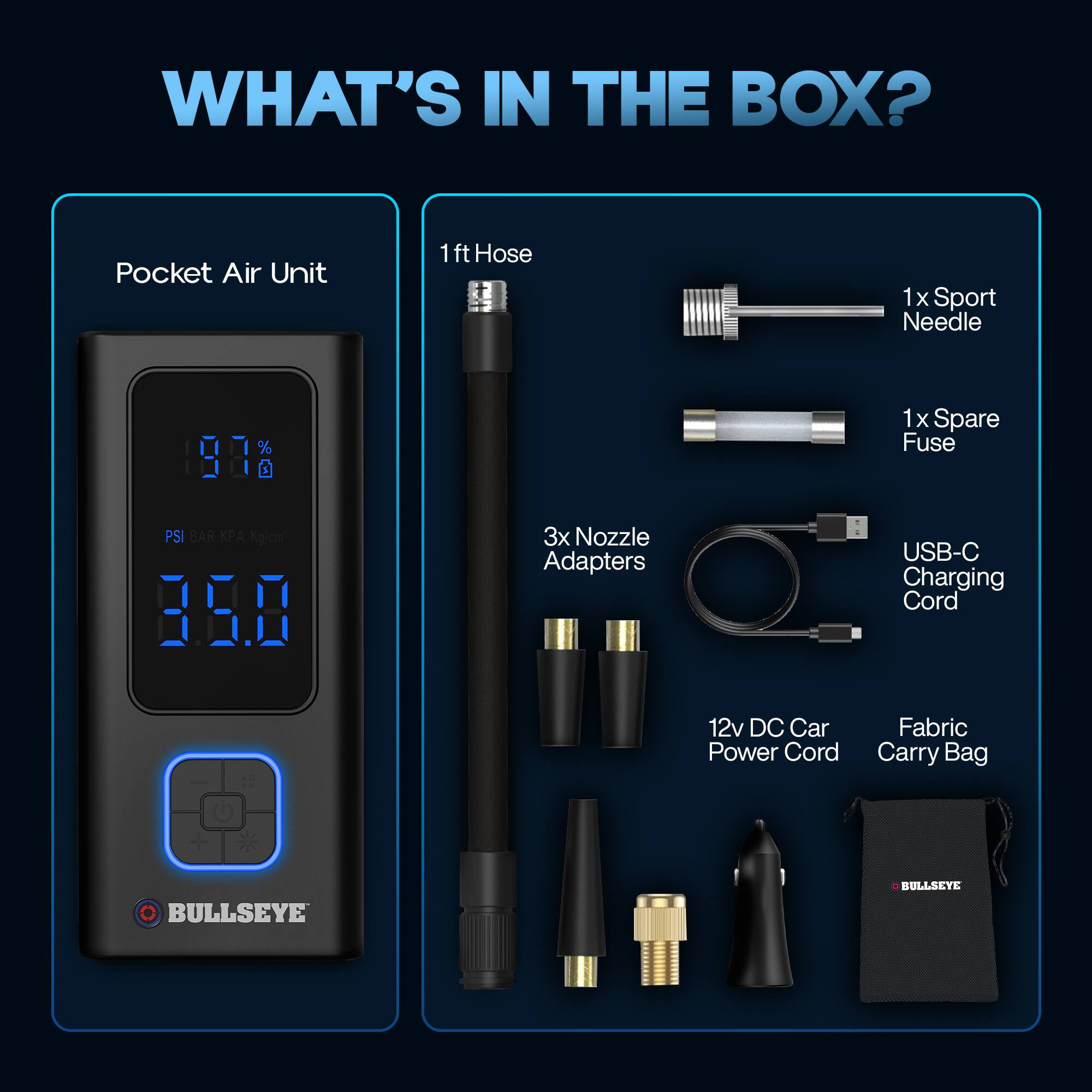 WHAT'S IN THE BOX?

- Pocket Air Unit
- 1ft Hose
- 1x Sport Needle
- 1x Spare Fuse
- 3x Nozzle Adapters
- USB-C Charging Cord
- 12v DC Car Power Cord
- Fabric Carry Bag

BULLSEYE