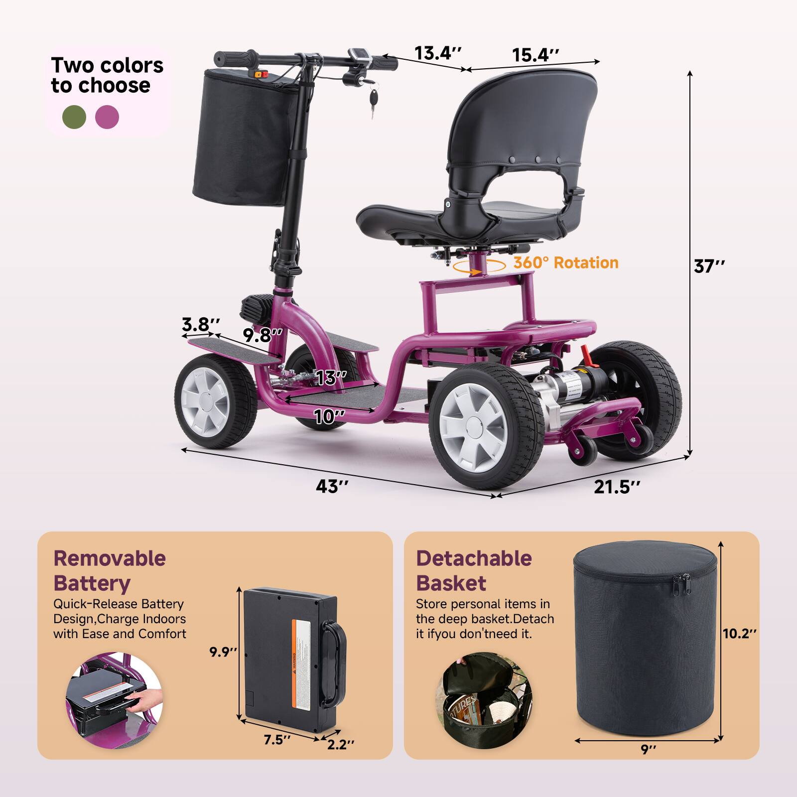 Two colors to choose

13.4" 15.4" 37" 3.8" 9.8" 13" 10" 43" 21.5" 360° Rotation

Removable Battery
Quick-Release Battery Design, Charge Indoors with Ease and Comfort
9.9" 7.5" 2.2"

Detachable Basket
Store personal items in the deep basket. Detach it if you don't need it.
10.2" 9"