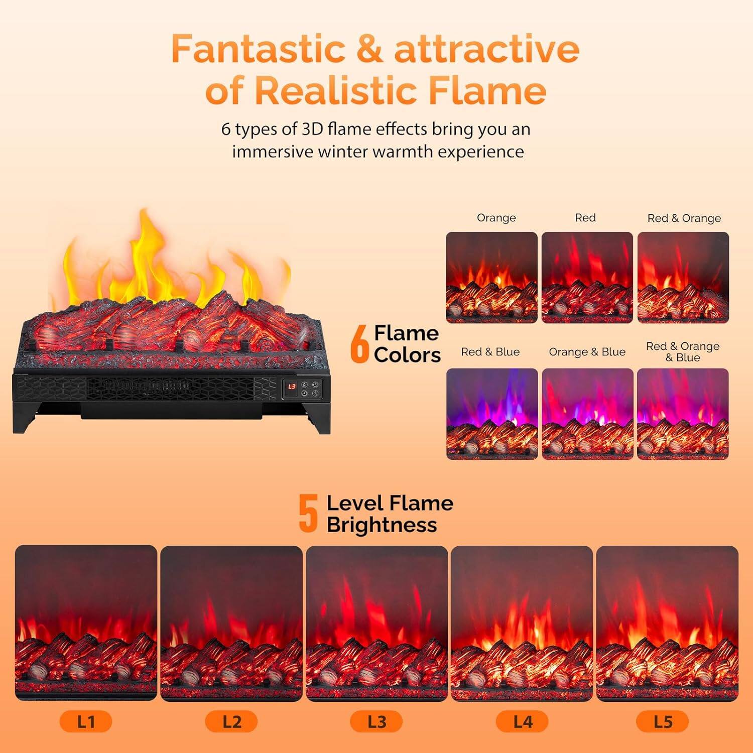 Fantastic & attractive of Realistic Flame

6 types of 3D flame effects bring you an immersive winter warmth experience

6 Flame Colors
- Orange
- Red
- Red & Orange
- Red & Blue
- Orange & Blue
- Red & Orange & Blue

5 Level Flame Brightness
- L1
- L2
- L3
- L4
- L5