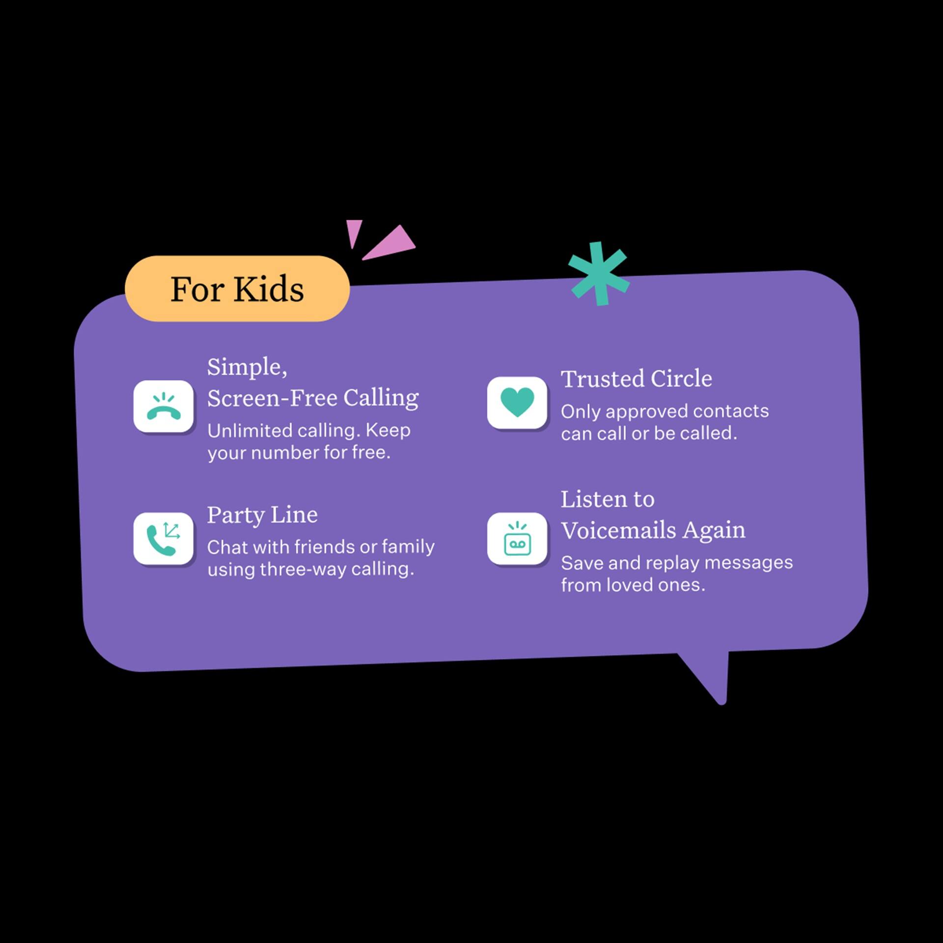For Kids

- Simple, Screen-Free Calling
  - Unlimited calling. Keep your number for free.

- Trusted Circle
  - Only approved contacts can call or be called.

- Party Line
  - Chat with friends or family using three-way calling.

- Listen to Voicemails Again
  - Save and replay messages from loved ones.