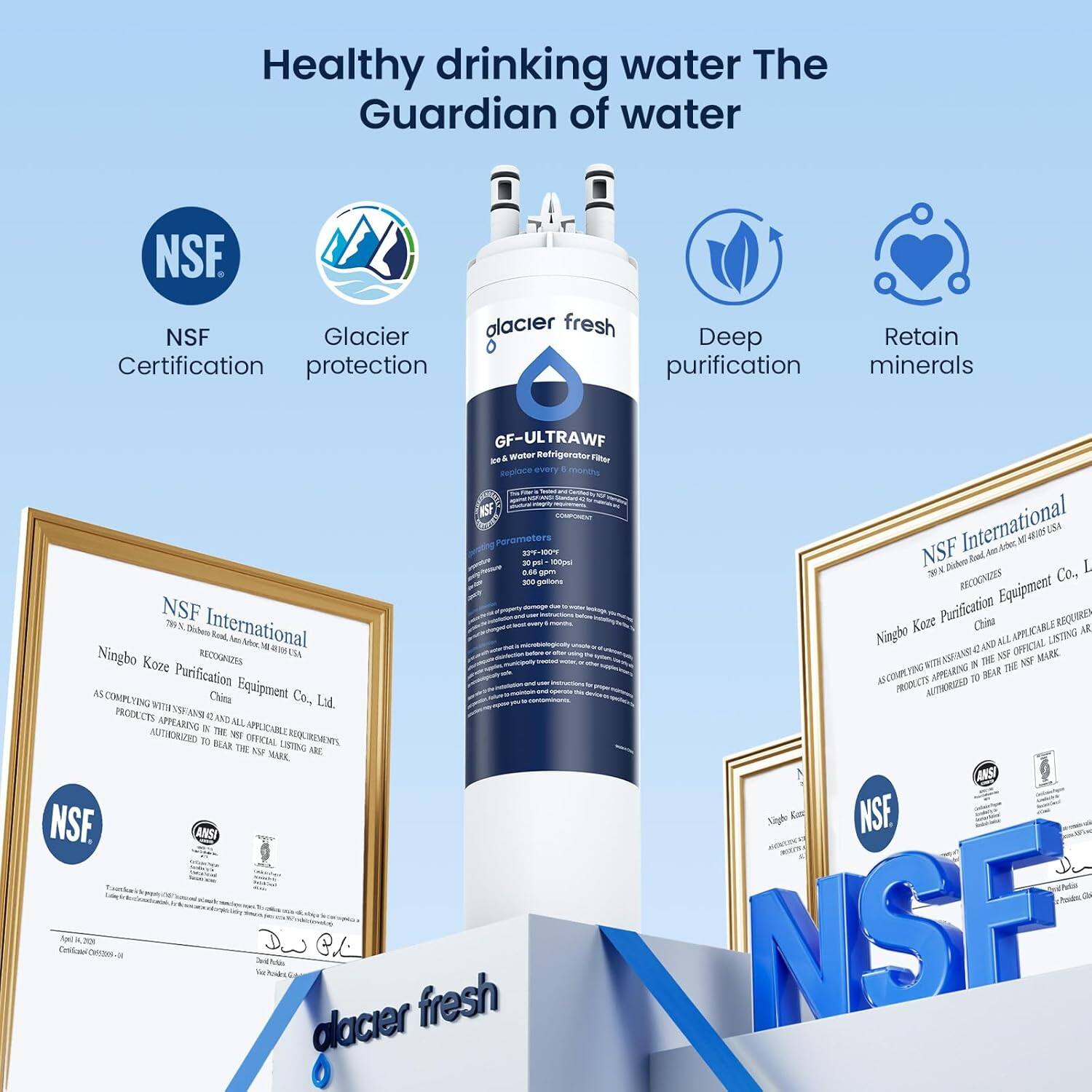 Healthy drinking water  
The Guardian of water

NSF Certification  
Glacier protection  
Deep purification  
Retain minerals

NSF Glacier fresh  
GF-ULTRAWF  
Ice & Water Refrigerator Filter

NSF International  
Recognizes  
Ningbo Koze Purification Equipment Co., Ltd.  
China  
AS COMPLYING WITH NSF/ANSI STANDARD 42 AND ALL APPLICABLE REQUIREMENTS, PRODUCTS APPEARING IN THIS OFFICIAL LISTING ARE AUTHORIZED TO BEAR THE NSF MARK.

NSF International  
Recognizes  
Ningbo Koze Purification Equipment Co., Ltd.  
China  
AS COMPLYING WITH NSF/ANSI STANDARD 42 AND ALL APPLICABLE REQUIREMENTS, PRODUCTS APPEARING IN THIS OFFICIAL LISTING ARE AUTHORIZED TO BEAR THE NSF MARK.

NSF  
Glacier fresh