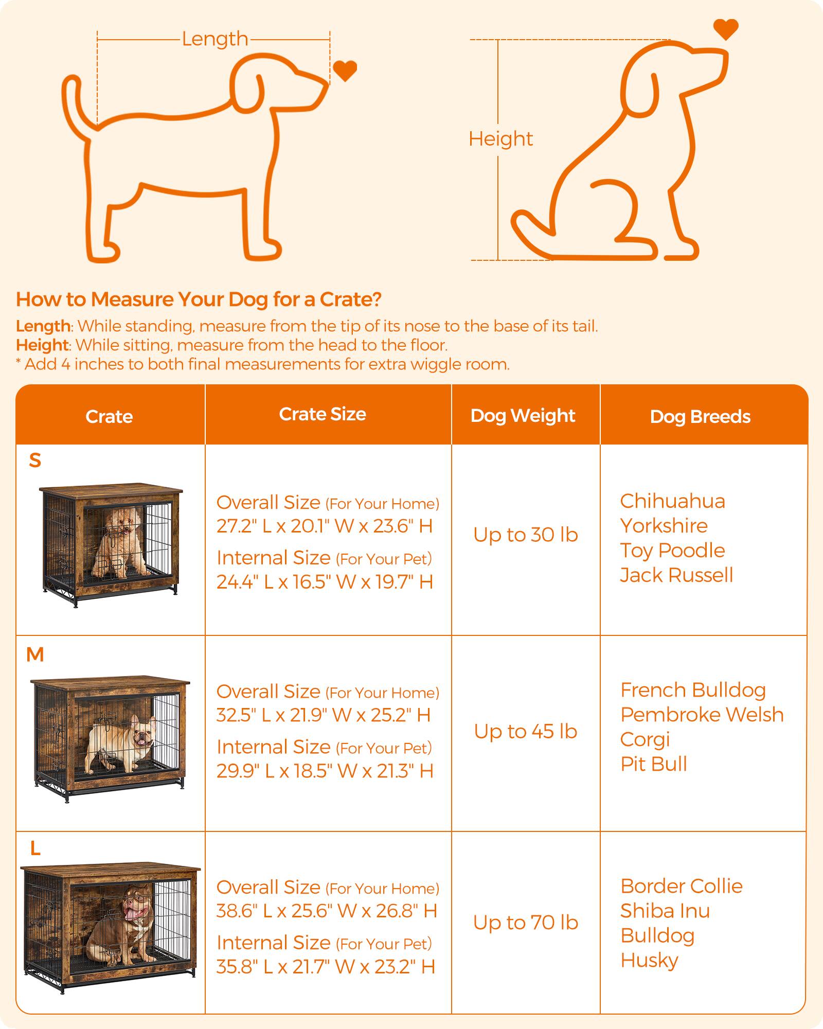 Length
Height
How to Measure Your Dog for a Crate? Length: While standing, measure from the tip of its nose to the base of its tail. Height: While sitting, measure from the head to the floor. *Add 4 inches to both final measurements for extra wiggle room.
Crate
Crate Size
Dog Weight
Dog Breeds
S
Overall Size (For Your Home) 27.2" L x 20.1" W x 23.6" H
Internal Size (For Your Pet) 24.4" L x 16.5" W x 19.7" H
Up to 30 lb
Chihuahua Yorkshire Toy Poodle Jack Russell
M
Overall Size (For Your Home) 32.5" L x 21.9" W x 25.2" H
Internal Size (For Your Pet) 29.9" L x 18.5" W x 21.3" H
Up to 45 lb
French Bulldog Pembroke Welsh Corgi Pit Bull
L
Overall Size (For Your Home) 38.6" L x
