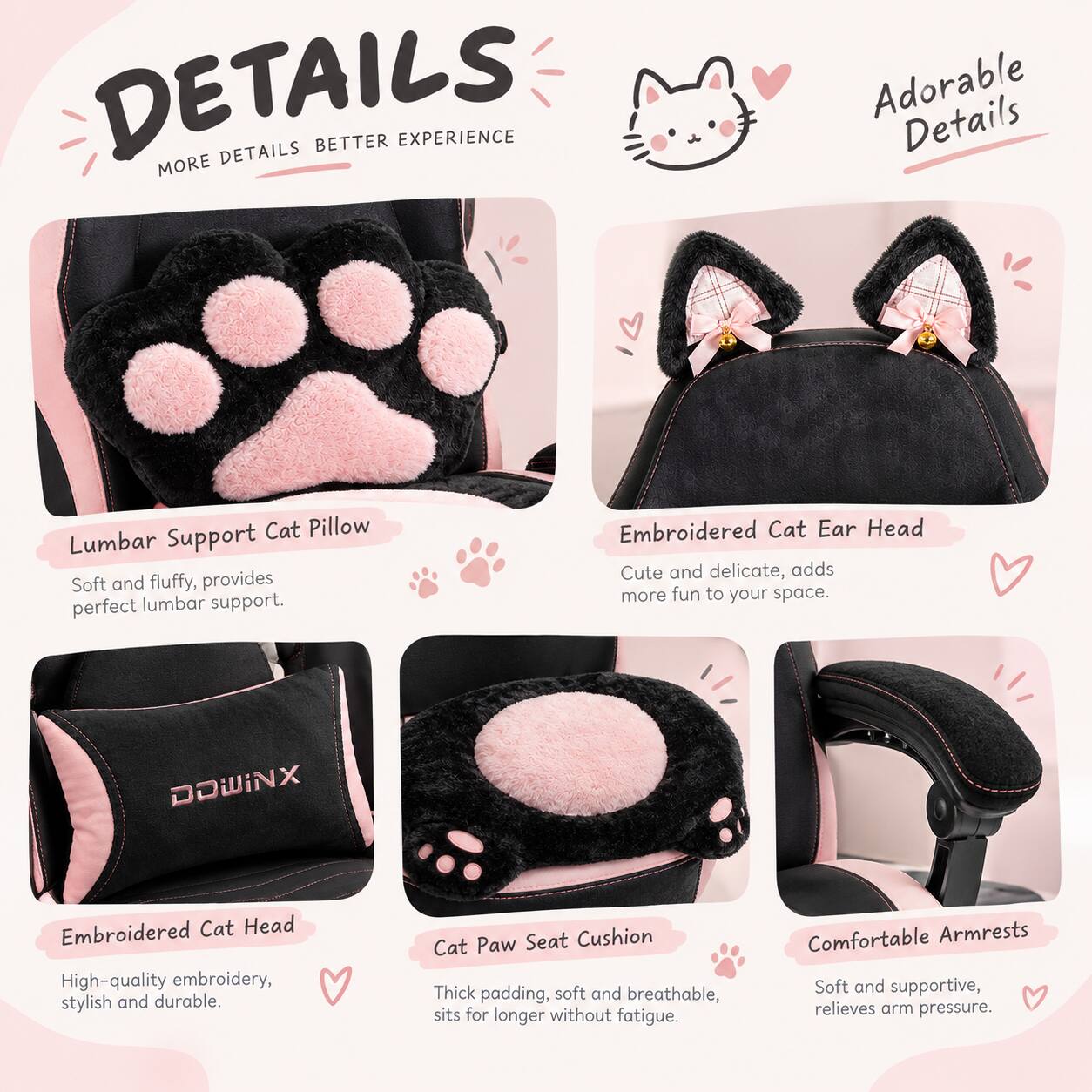 DETAILS  
MORE DETAILS BETTER EXPERIENCE

Adorable Details

- Lumbar Support Cat Pillow  
  Soft and fluffy, provides perfect lumbar support.

- Embroidered Cat Ear Head  
  Cute and delicate, adds more fun to your space.

- Embroidered Cat Head  
  High-quality embroidery, stylish and durable.

- Cat Paw Seat Cushion  
  Thick padding, soft and breathable, sits for longer without fatigue.

- Comfortable Armrests  
  Soft and supportive, relieves arm pressure.