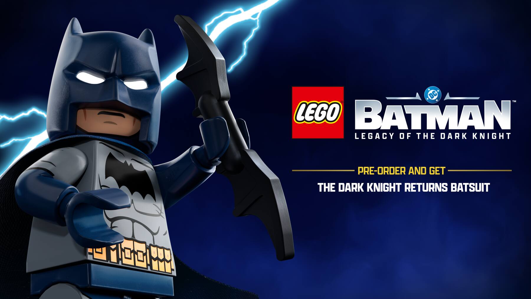 DC TM LEGO BATMAN LEGACY OF THE DARK KNIGHT LEG PRE-ORDER AND GET THE DARK KNIGHT RETURNS BATSUIT

LEGO BATMAN
LEGACY OF THE DARK KNIGHT

PRE-ORDER AND GET
THE DARK KNIGHT RETURNS BATSUIT