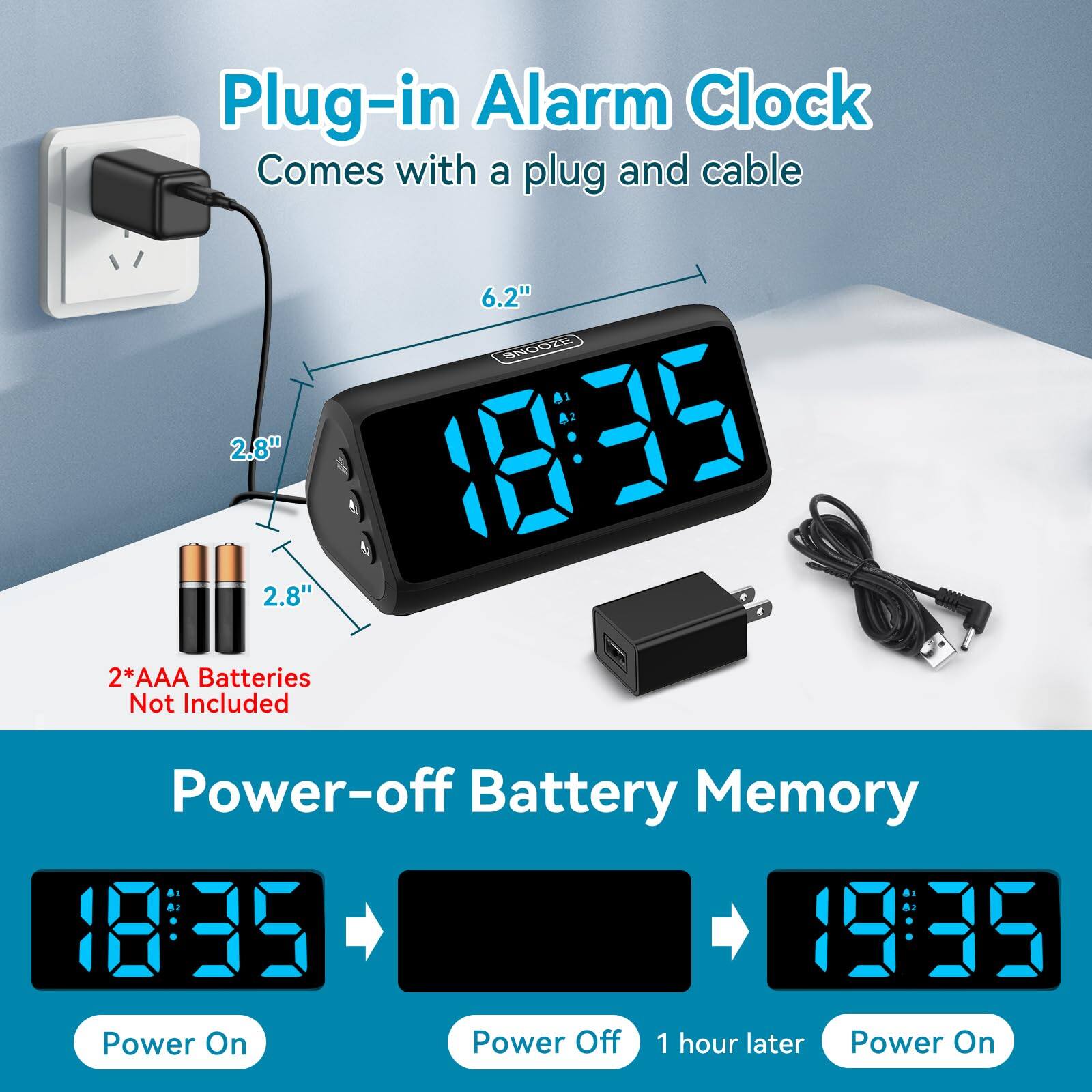 Plug-in Alarm Clock  
Comes with a plug and cable  

6.2"  
2.8"  
2.8"  

2*AAA Batteries Not Included  

Power-off Battery Memory  

Power On  
Power Off  
1 hour later  
Power On