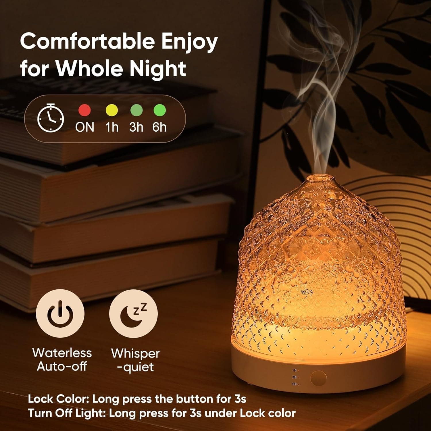 Comfortable Enjoy for Whole Night

ON 1h 3h 6h

Waterless Auto-off
Whisper -quiet

Lock Color: Long press the button for 3s
Turn Off Light: Long press for 3s under Lock color