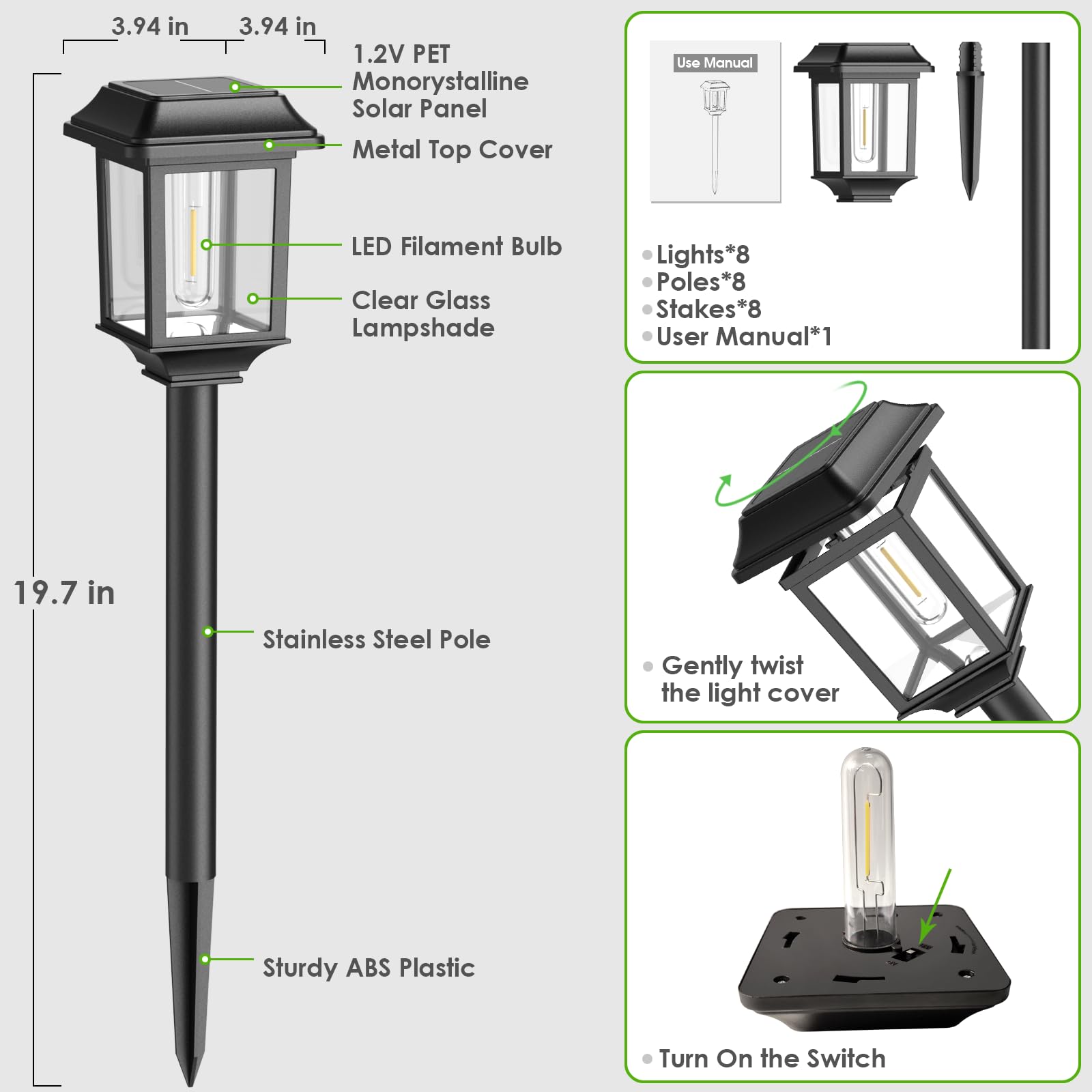 3.94 in x 3.94 in  
1.2V PET Monocrystalline Solar Panel  
Metal Top Cover  
LED Filament Bulb  
Clear Glass Lampshade  
19.7 in Stainless Steel Pole  
Sturdy ABS Plastic  

Use Manual  
Lights*8  
Poles*8  
Stakes*8  
User Manual*1  

- Gently twist the light cover  
- Turn On the Switch