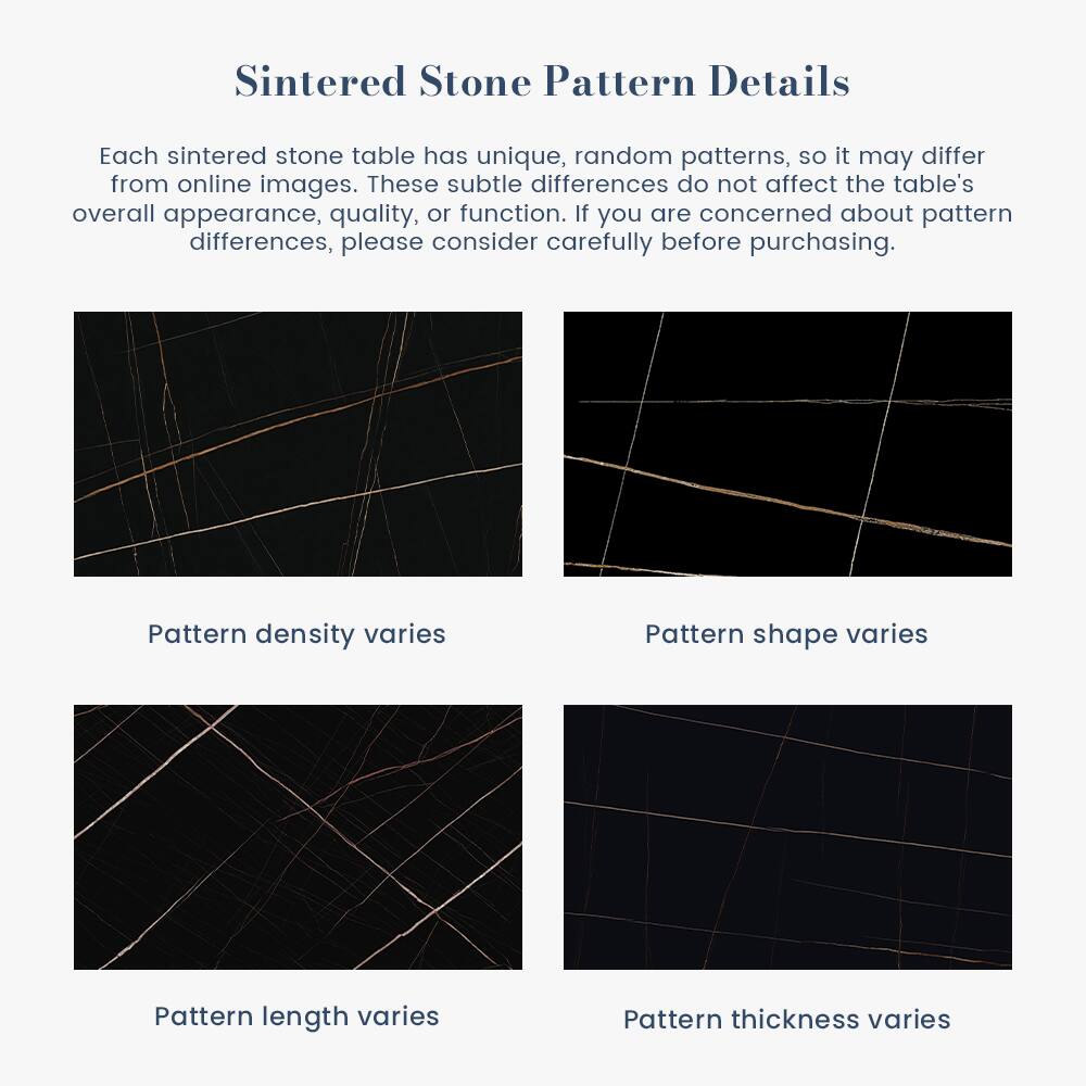 Sintered Stone Pattern Details

Each sintered stone table has unique, random patterns, so it may differ from online images. These subtle differences do not affect the table's overall appearance, quality, or function. If you are concerned about pattern differences, please consider carefully before purchasing.

- Pattern density varies
- Pattern shape varies
- Pattern length varies
- Pattern thickness varies