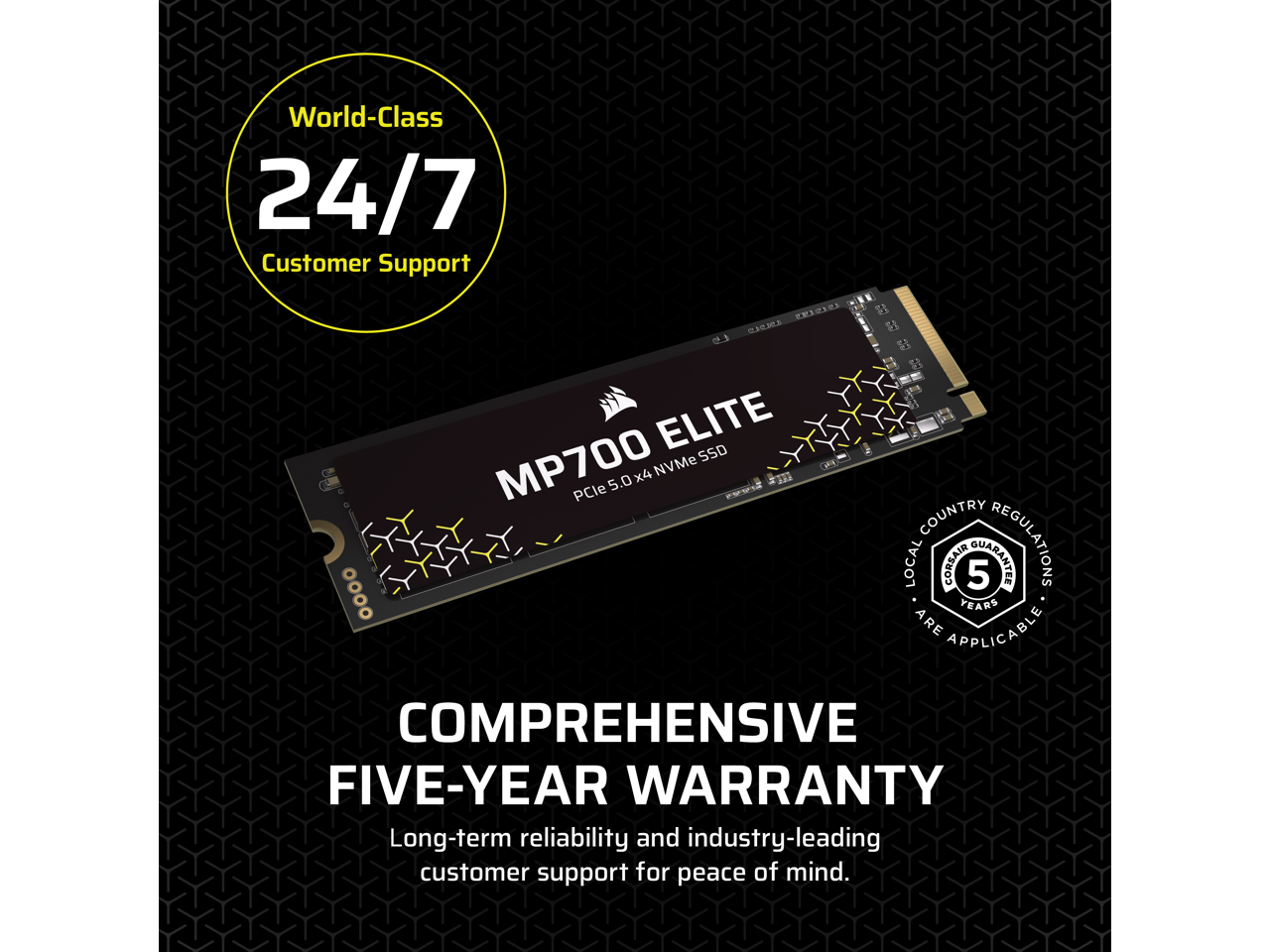 World-Class 24/7 Customer Support

CORSAIR MP700 ELITE PCIe 5.0 x4 NVMe SSD

COMPREHENSIVE FIVE-YEAR WARRANTY

Long-term reliability and industry-leading customer support for peace of mind.

COUNTRY LOCAL CORSAIR 5 GUARANTEE YEARS ARE APPLICABLE REGULATIONS