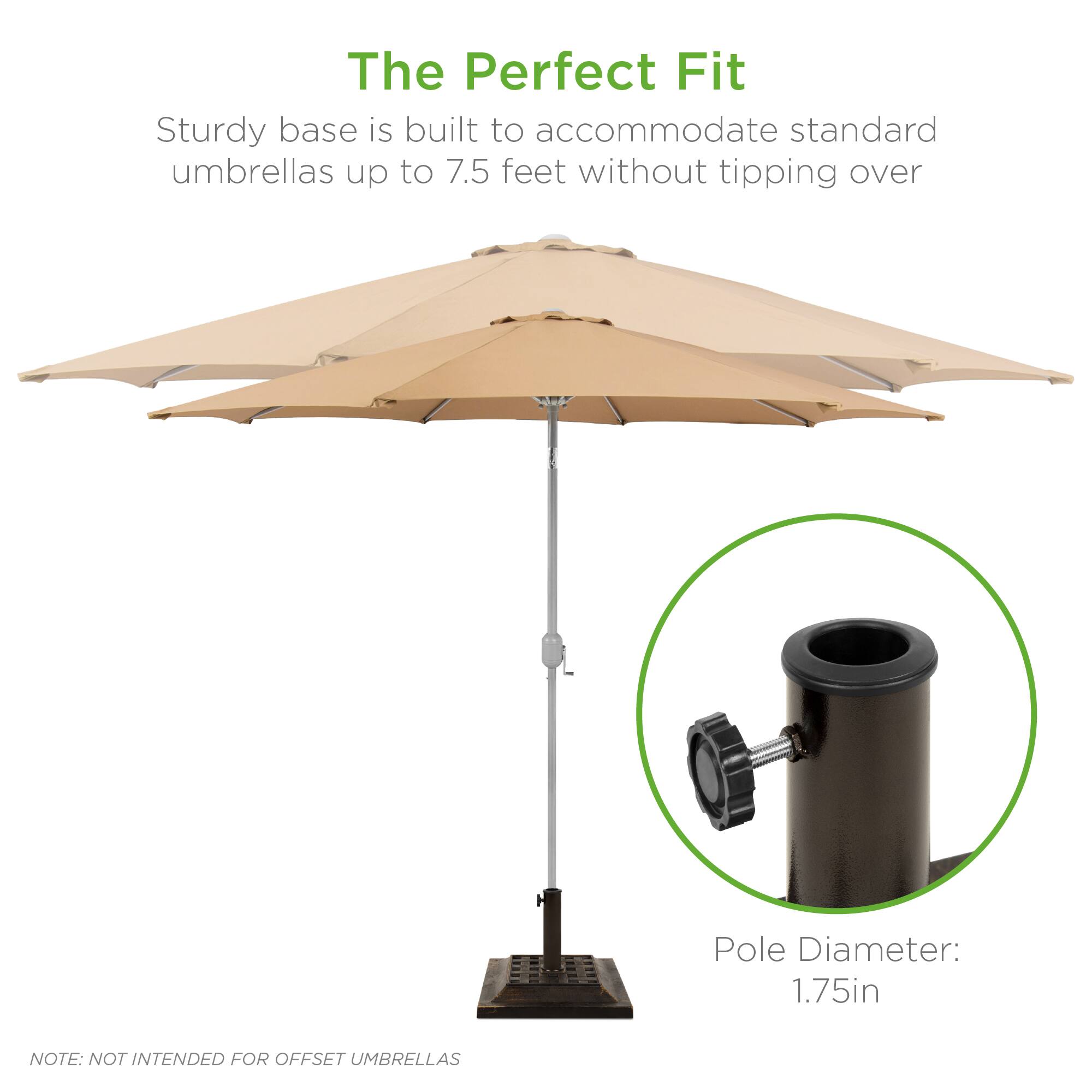 The Perfect Fit

Sturdy base is built to accommodate standard umbrellas up to 7.5 feet without tipping over

Pole Diameter: 1.75in

NOTE: NOT INTENDED FOR OFFSET UMBRELLAS