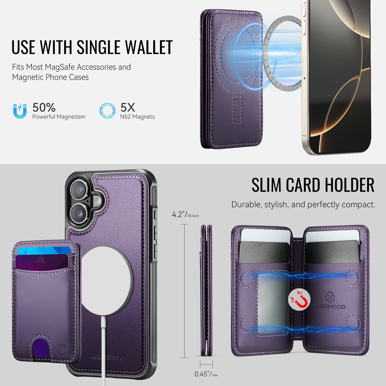 USE WITH SINGLE WALLET  
Fits Most MagSafe Accessories and Magnetic Phone Cases  

50% Powerful Magnetism  
5X N52 Magnets  

SLIM CARD HOLDER  
Durable, stylish, and perfectly compact.  

4.2"/10.6cm  
0.45"/1cm  

JECHOOD