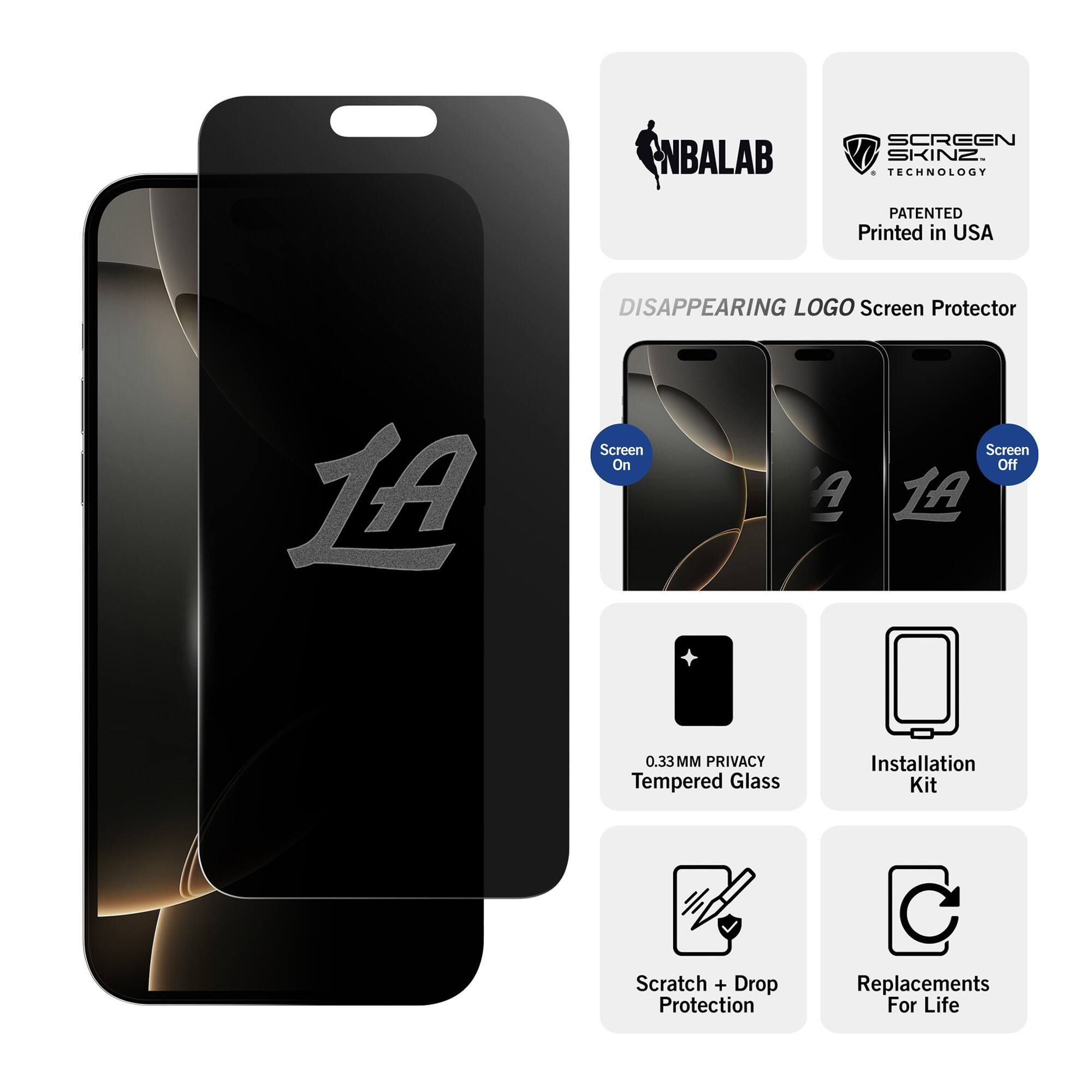 NBALAB SCREEN SKINZ  
TECHNOLOGY PATENTED  
Printed in USA  

DISAPPEARING LOGO Screen Protector  
LA Screen On A Screen Off  

0.33MM PRIVACY Tempered Glass  
Installation Kit  
Scratch + Drop Protection  
Replacements For Life  

Screen On  
Screen Off