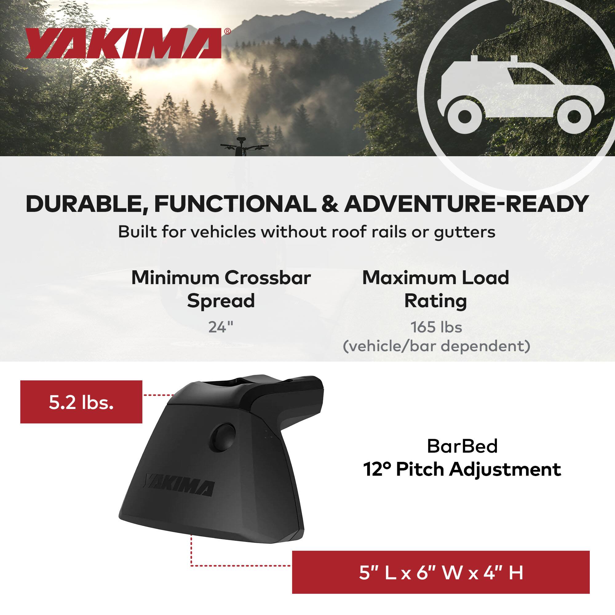 YAKIMA

DURABLE, FUNCTIONAL & ADVENTURE-READY

Built for vehicles without roof rails or gutters

Minimum Crossbar Spread  
24"

Maximum Load Rating  
165 lbs  
(vehicle/bar dependent)

5.2 lbs.

BarBed  
12° Pitch Adjustment

5" L x 6" W x 4" H
