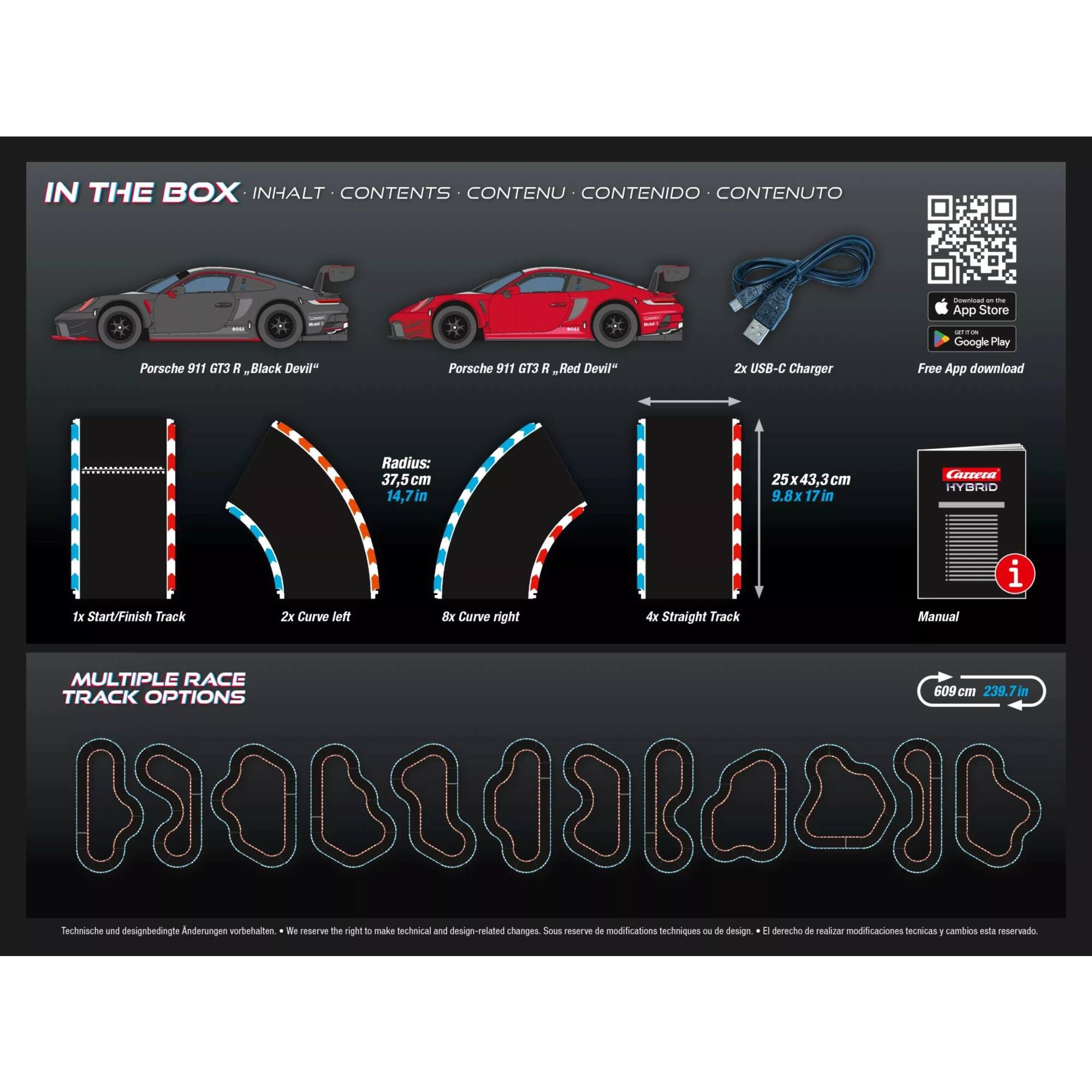 IN THE BOX  
INHALT • CONTENTS • CONTENU • CONTENIDO • CONTENUTO

- Porsche 911 G13 R, "Black Devil"
- Porsche 911 G13 R, "Red Devil"
- 2x USB-C Charger
- Free App download

Radius: 37.5 cm (14.7 in)  
1x Start/Finish Track  
2x Curve left  
8x Curve right  
4x Straight Track  
25x43.3 cm (9.8x17 in)

MULTIPLE RACE TRACK OPTIONS

609 cm (239.7 in)

Technische und designbedingte Änderungen vorbehalten • We reserve the right to make technical and design-related changes.  
Sous réserve de modifications techniques ou de design • El derecho de realizar modificaciones técnicas y cambios está reservado.