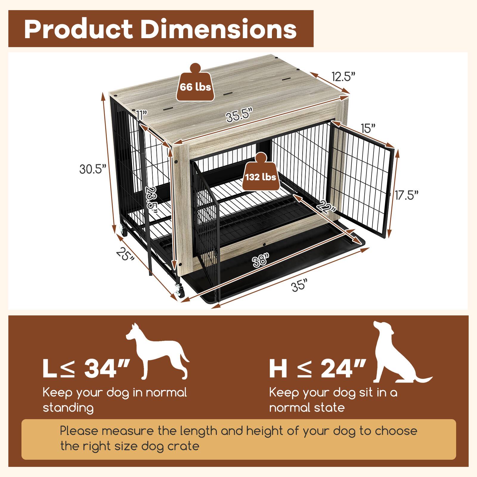Product Dimensions

66 lbs  
12.5" x 35.5" x 15" x 30.5"  
132 lbs  
22" x 17.5" x 25" x 38" x 35"  

L ≤ 34"  
Keep your dog in a normal standing state  

H ≤ 24"  
Keep your dog sit in a normal state  

Please measure the length and height of your dog to choose the right size dog crate
