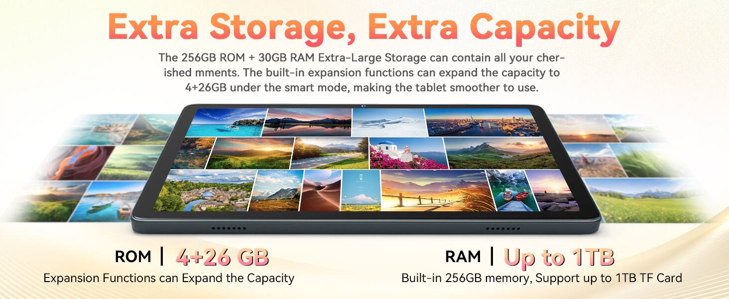 Extra Storage, Extra Capacity

The 256GB ROM + 30GB RAM Extra-Large Storage can contain all your cherished moments. The built-in expansion functions can expand the capacity to 4+26GB under the smart mode, making the tablet smoother to use.

ROM | 4+26 GB
Expansion Functions can Expand the Capacity

RAM | Up to 1TB
Built-in 256GB memory, Support up to 1TB TF Card