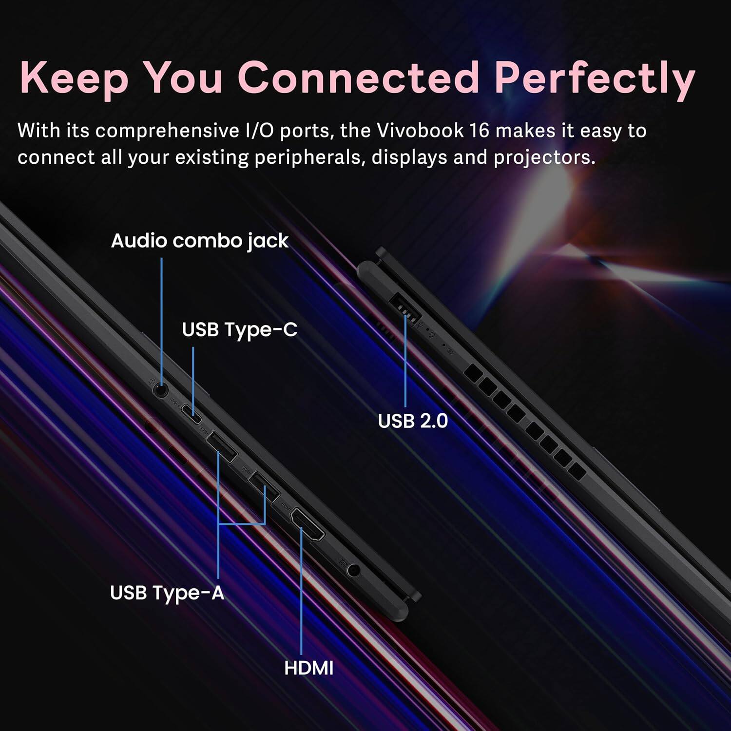 Keep You Connected Perfectly

With its comprehensive I/O ports, the Vivobook 16 makes it easy to connect all your existing peripherals, displays and projectors.

- Audio combo jack
- USB Type-C
- USB 2.0
- USB Type-A
- HDMI