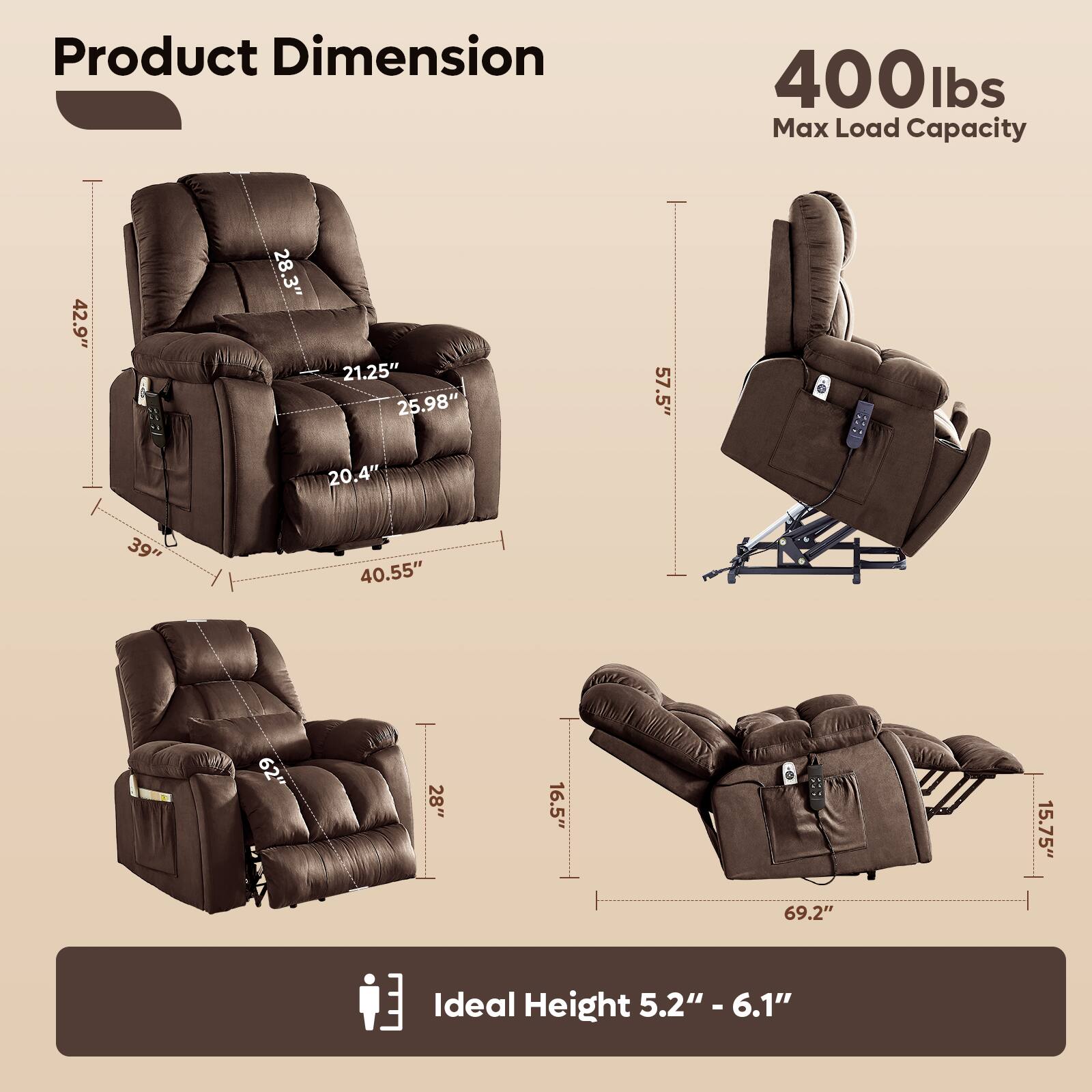 Product Dimension

- 42.9" (Height)
- 28.3" (Width)
- 21.25" (Depth)
- 25.98" (Seat Height)
- 20.4" (Seat Depth)
- 39" (Armrest Height)
- 40.55" (Armrest Width)
- 57.5" (Reclined Height)
- 62" (Reclined Length)
- 28" (Reclined Width)
- 16.5" (Reclined Depth)
- 69.2" (Reclined Length)
- 15.75" (Reclined Width)

400 lbs Max Load Capacity

Ideal Height 5.2" - 6.1"