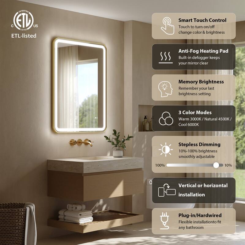 INTERTEX C ETL US LISTED

ETL-listed

Smart Touch Control
Touch to turn on/off change color & brightness

Anti-Fog Heating Pad
Built-in defogger keeps your mirror clear

Memory Brightness
Remember your last brightness setting

3 Color Modes
Warm 3000K / Natural 4500K / Cool 6000K

Stepless Dimming
10%-100% brightness smoothly adjustable

Vertical or horizontal installation

Plug-in/Hardwired
Flexible installation to fit any bathroom