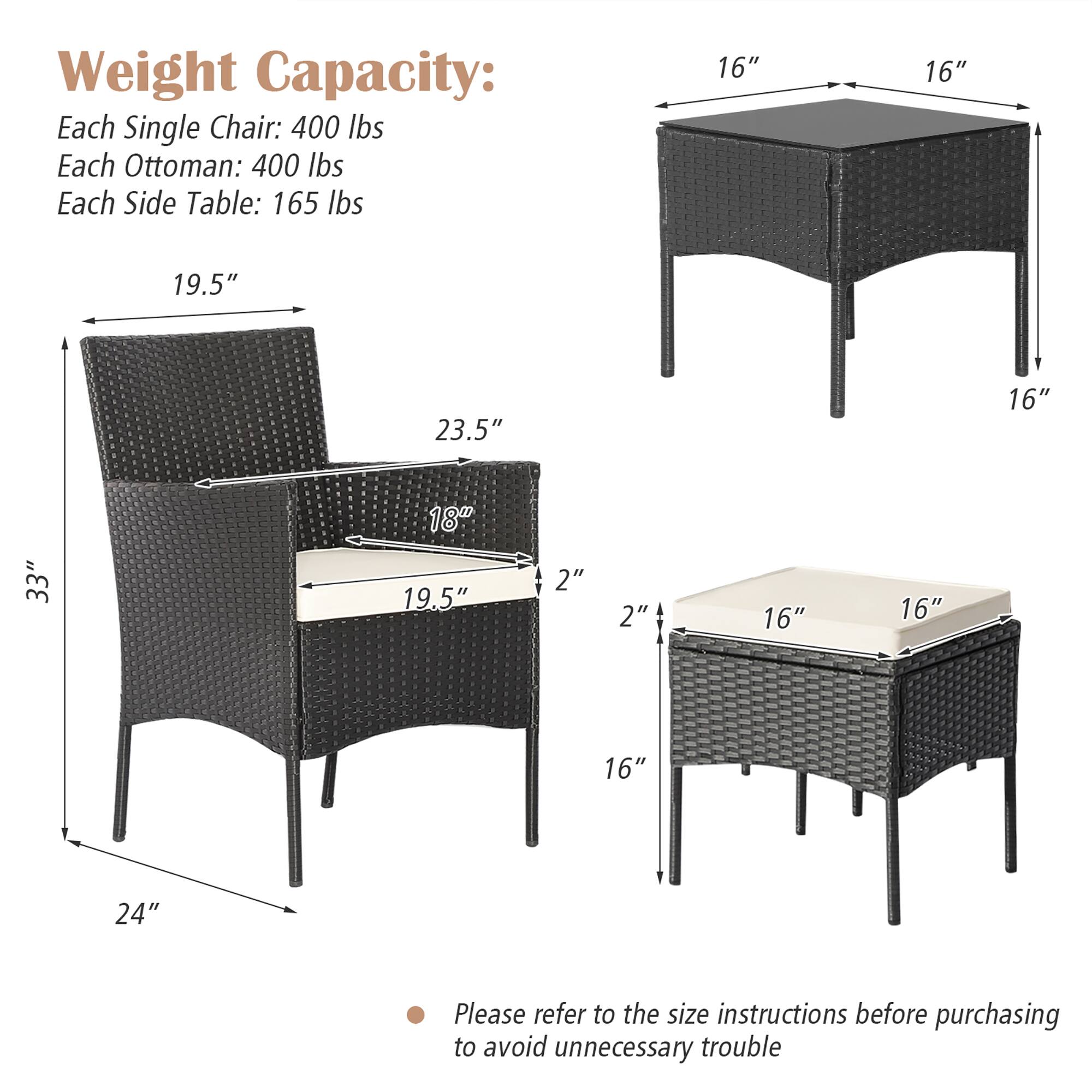 Weight Capacity:
Each Single Chair: 400 lbs
Each Ottoman: 400 lbs
Each Side Table: 165 lbs

16" 16" 19.5" 23.5" 16" 33" 18" 19.5" 2" 2" 16" 16" 16" 24"

Please refer to the size instructions before purchasing to avoid unnecessary trouble