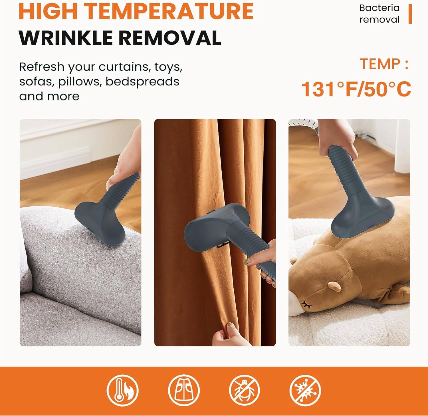 **HIGH TEMPERATURE WRINKLE REMOVAL**

- Refresh your curtains, toys, sofas, pillows, bedspreads and more
- Bacteria removal
- TEMP: 131°F/50°C