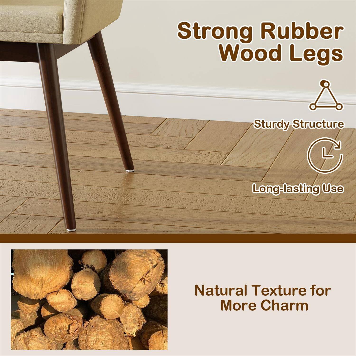 Strong Rubber Wood Legs  
Sturdy Structure  
Long-lasting Use  
Natural Texture for More Charm