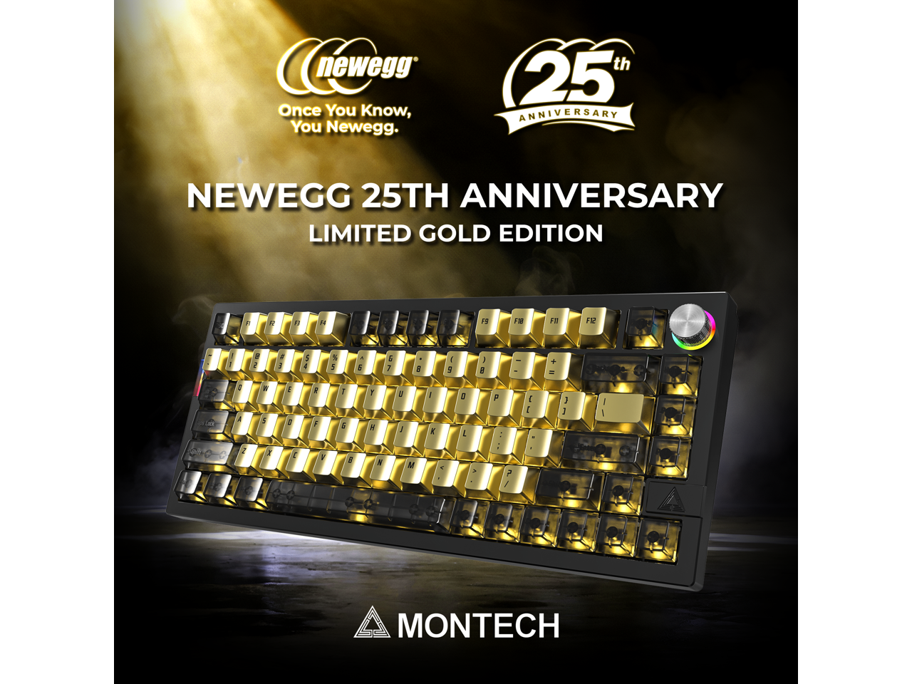 newegg Once You Know, You Newegg.  
th 25th ANNIVERSARY  
NEWEGG 25TH ANNIVERSARY LIMITED GOLD EDITION  

H  
19  
F10  
F11  
F12  
1 1  
2  
E  
$ 4  
% 5  
^ 5  
G 7  

1 5  
) 8  
- -  
+ =  
3 A  
W 2  
E 8  
g F  
7 G  
Y H  
/  
1  
0 )  
P  
{ E  
} ]  
I /  
Z  
H  

V  
6  

M  
?  

MONTECH