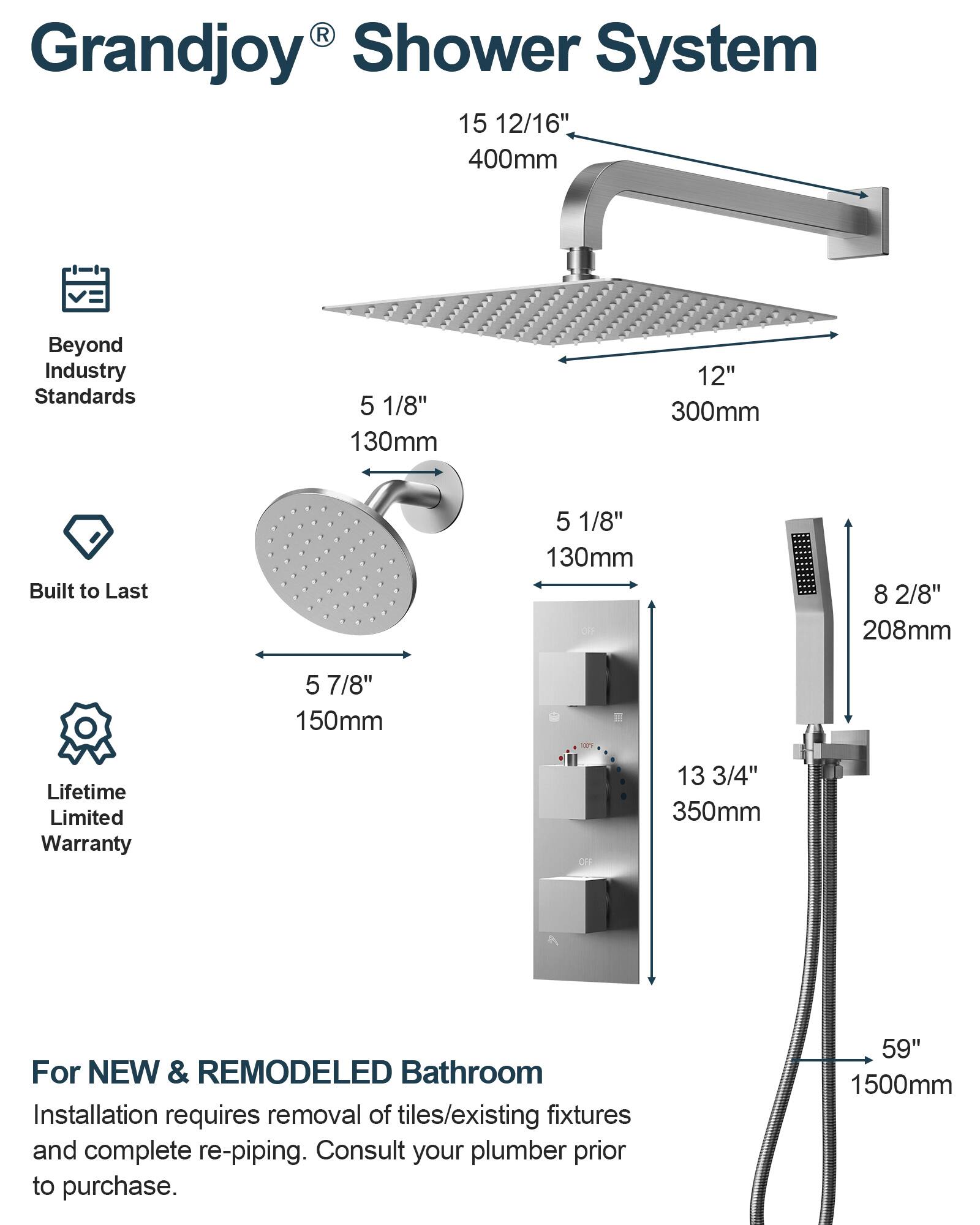 Grandjoy® Shower System

- Beyond Industry Standards
- Built to Last
- Lifetime Limited Warranty

For NEW & REMODELED Bathroom

Installation requires removal of tiles/existing fixtures and complete re-piping. Consult your plumber prior to purchase.

- 15 12/16" 400mm
- 12" 300mm
- 5 1/8" 130mm
- 5 7/8" 150mm
- 8 2/8" 208mm
- 13 3/4" 350mm
- 59" 1500mm