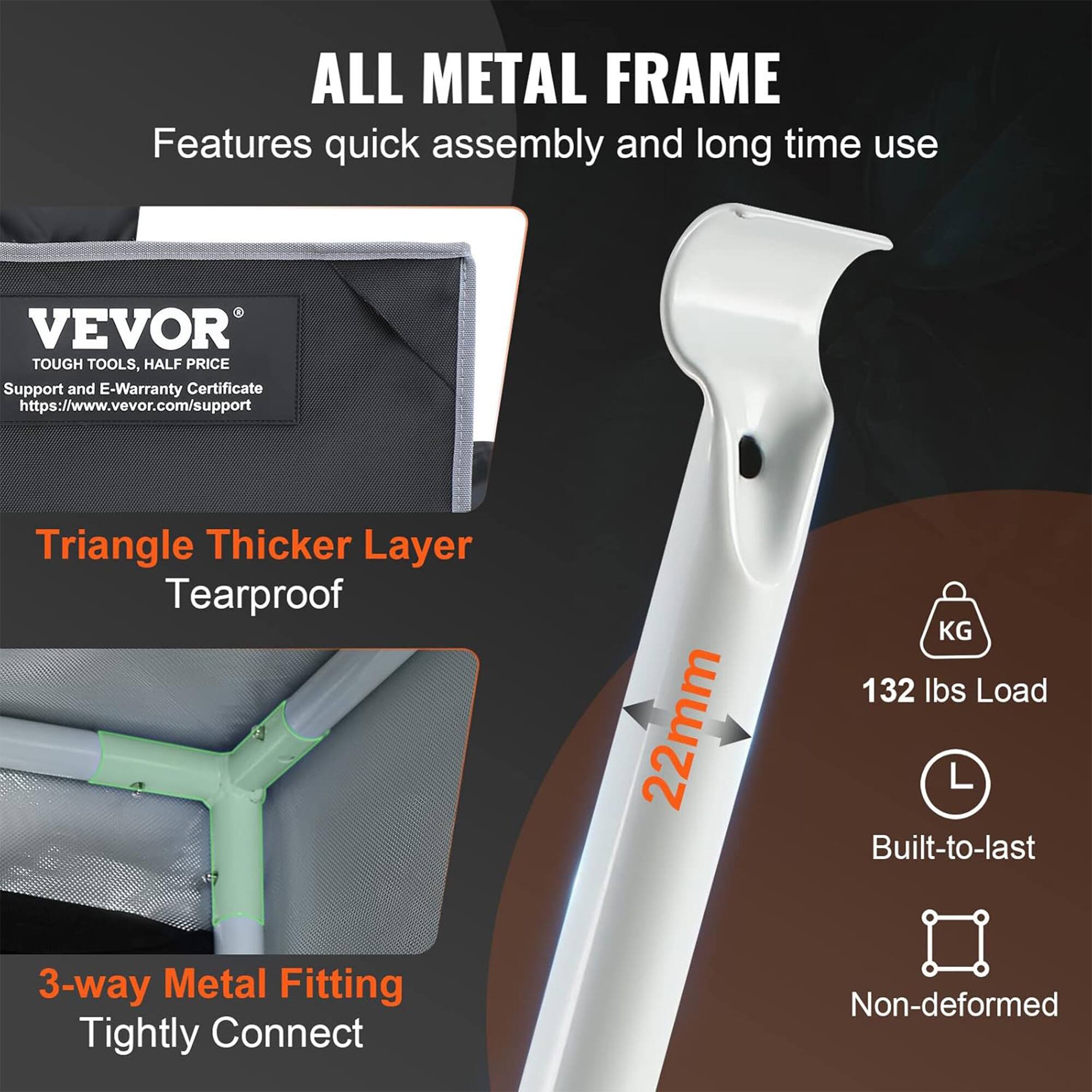 ALL METAL FRAME  
Features quick assembly and long time use  

VEVOR TOUGH TOOLS, HALF PRICE  
Support and E-Warranty Certificate  
https://www.vevor.com/support  

Triangle Thicker Layer  
Tearproof  

22mm  

132 lbs Load  

3-way Metal Fitting  
Tightly Connect  

Built-to-last  

Non-deformed