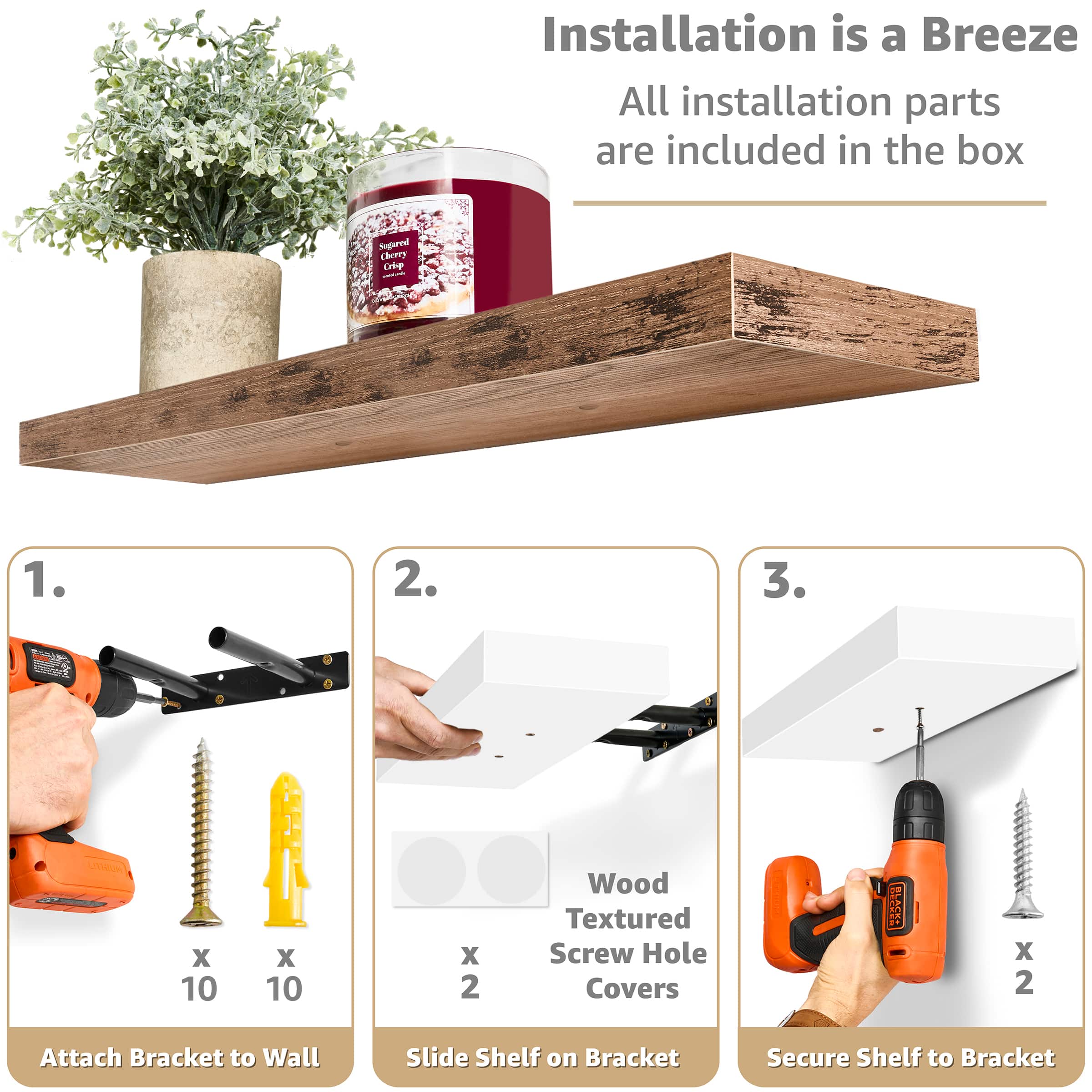 Installation is a Breeze All installation parts are included in the box
1. Attach Bracket to Wall
2. Slide Shelf on Bracket
3. Secure Shelf to Bracket
Sugared Cherry Cie
Wood Textured Screw Hole Covers
RSA HTWUN X 10 X 10 x 2
BS X 2
