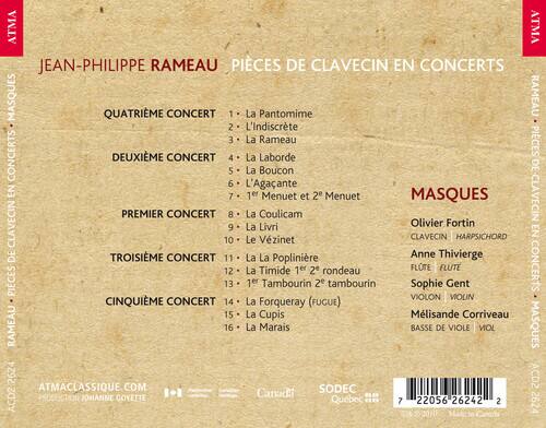 JEAN-PHILIPPE RAMEAU  
PIÈCES DE CLAVECIN EN CONCERTS  
MASQUES

QUATRIÈME CONCERT  
1. La Pantomime  
2. L'Indiscrète  
3. La Rameau  

DEUXIÈME CONCERT  
4. La Laborde  
5. La Boucon  
6. L'Agacante  
7. 1er Menuet et 2e Menuet  

PREMIER CONCERT  
8. La Coulicam  
9. La Livri  
10. Le Vézinet  

TROISIÈME CONCERT  
11. La Poplinière  
12. La Timide 1er 2e rondeau  
13. 1er Tambourin 2e tambourin  

CINQUIÈME CONCERT  
14. La Forqueray (FUGUE)  
15. La Cupis  
16. La Marais  

MASQUES  
Olivier Fortin  
CLAVECIN | HARPSICHORD  
Anne Thivierge  
FLUTE | FLUTE  
Sophie Gent  
VIOLON | VIOLIN  
M