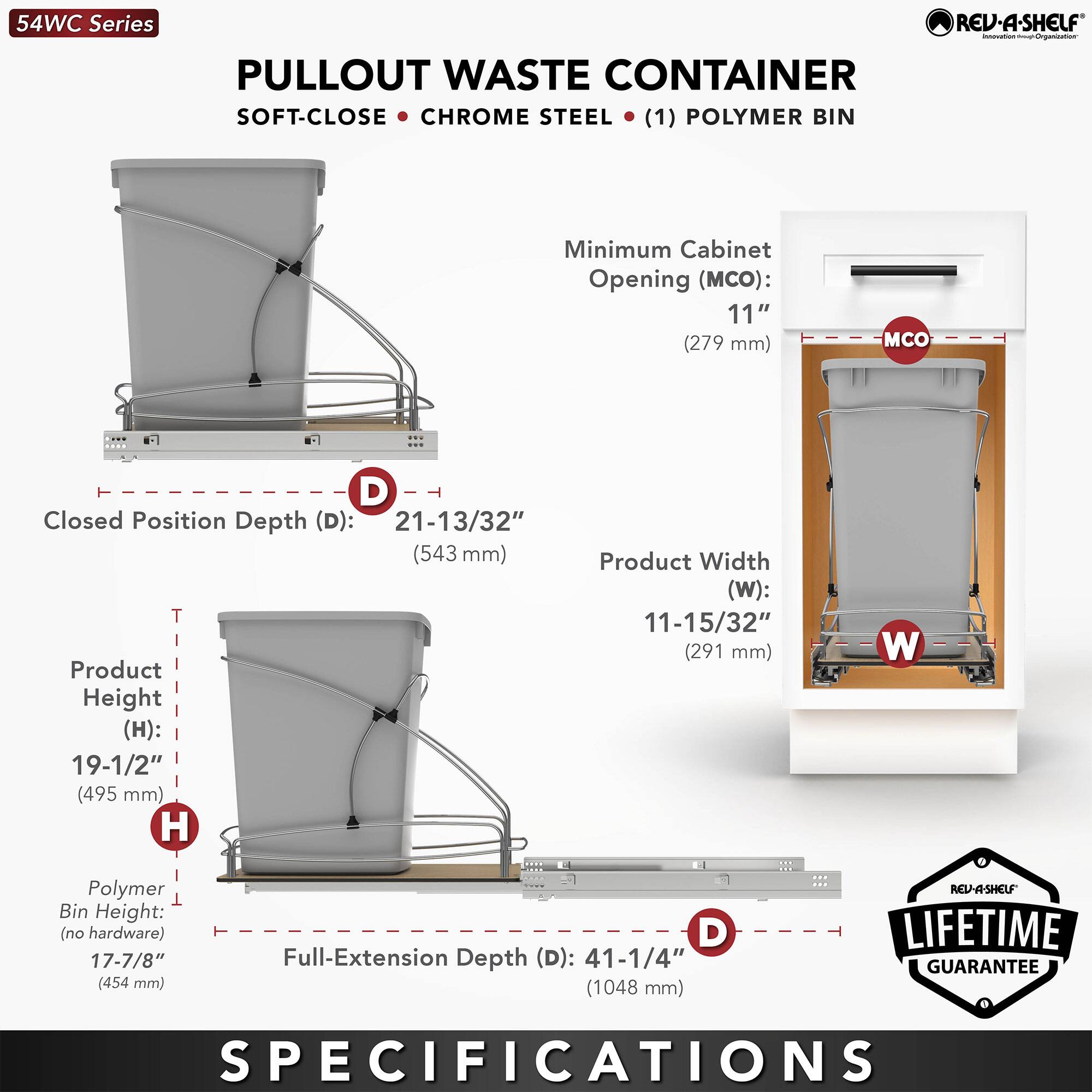 54WC Series  
PULLOUT WASTE CONTAINER  
SOFT-CLOSE • CHROME STEEL • (1) POLYMER BIN  

Minimum Cabinet Opening (MCO): 11" (279 mm)  
Closed Position Depth (D): 21-13/32" (543 mm)  
Product Height (H): 19-1/2" (495 mm)  
Product Width (W): 11-15/32" (291 mm)  
Polymer Bin Height (no hardware): 17-7/8" (454 mm)  
Full-Extension Depth (D): 41-1/4" (1048 mm)  

LIFETIME GUARANTEE  

SPECIFICATIONS
