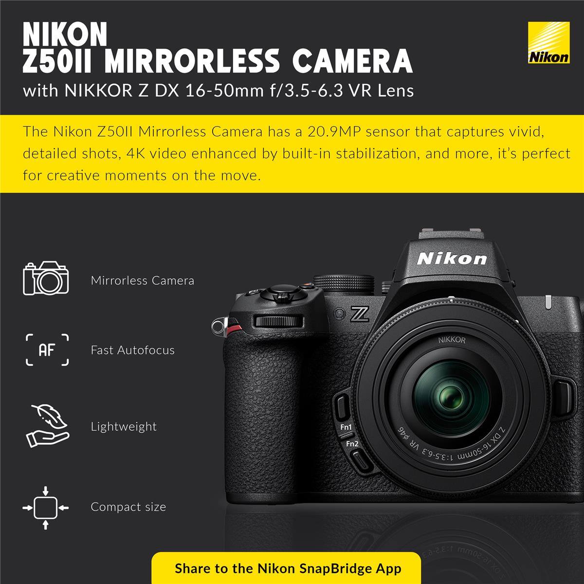 NIKON Z50II MIRRORLESS CAMERA with NIKKOR Z DX 16-50mm f/3.5-6.3 VR Lens

The Nikon Z50II Mirrorless Camera has a 20.9MP sensor that captures vivid, detailed shots, 4K video enhanced by built-in stabilization, and more, it's perfect for creative moments on the move.

Mirrorless Camera
Fast Autofocus
Lightweight
Compact size

Share to the Nikon SnapBridge App