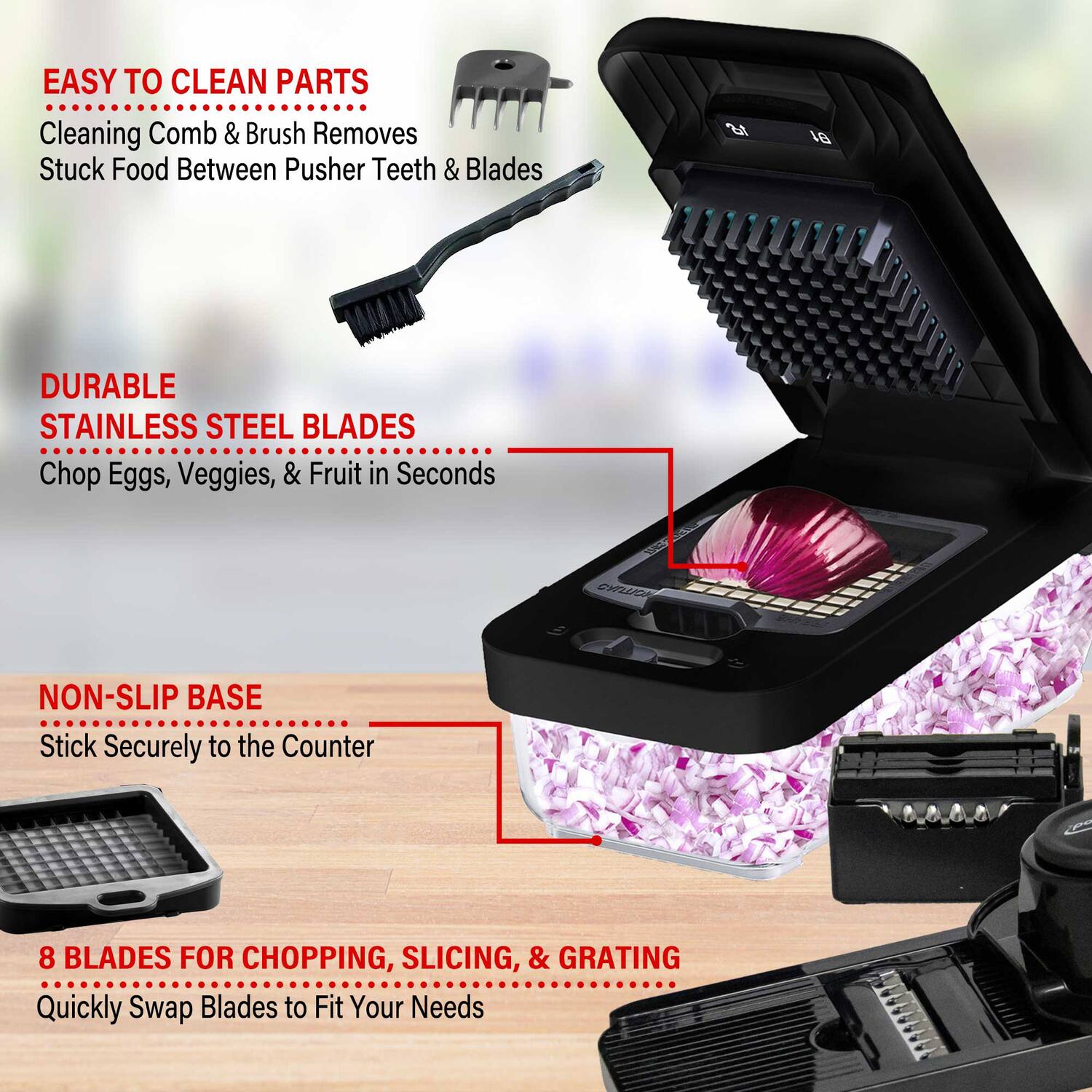 EASY TO CLEAN PARTS  
Cleaning Comb & Brush Removes Stuck Food Between Pusher Teeth & Blades  

DURABLE STAINLESS STEEL BLADES  
Chop Eggs, Veggies, & Fruit in Seconds  

NON-SLIP BASE  
Stick Securely to the Counter  

8 BLADES FOR CHOPPING, SLICING, & GRATING  
Quickly Swap Blades to Fit Your Needs