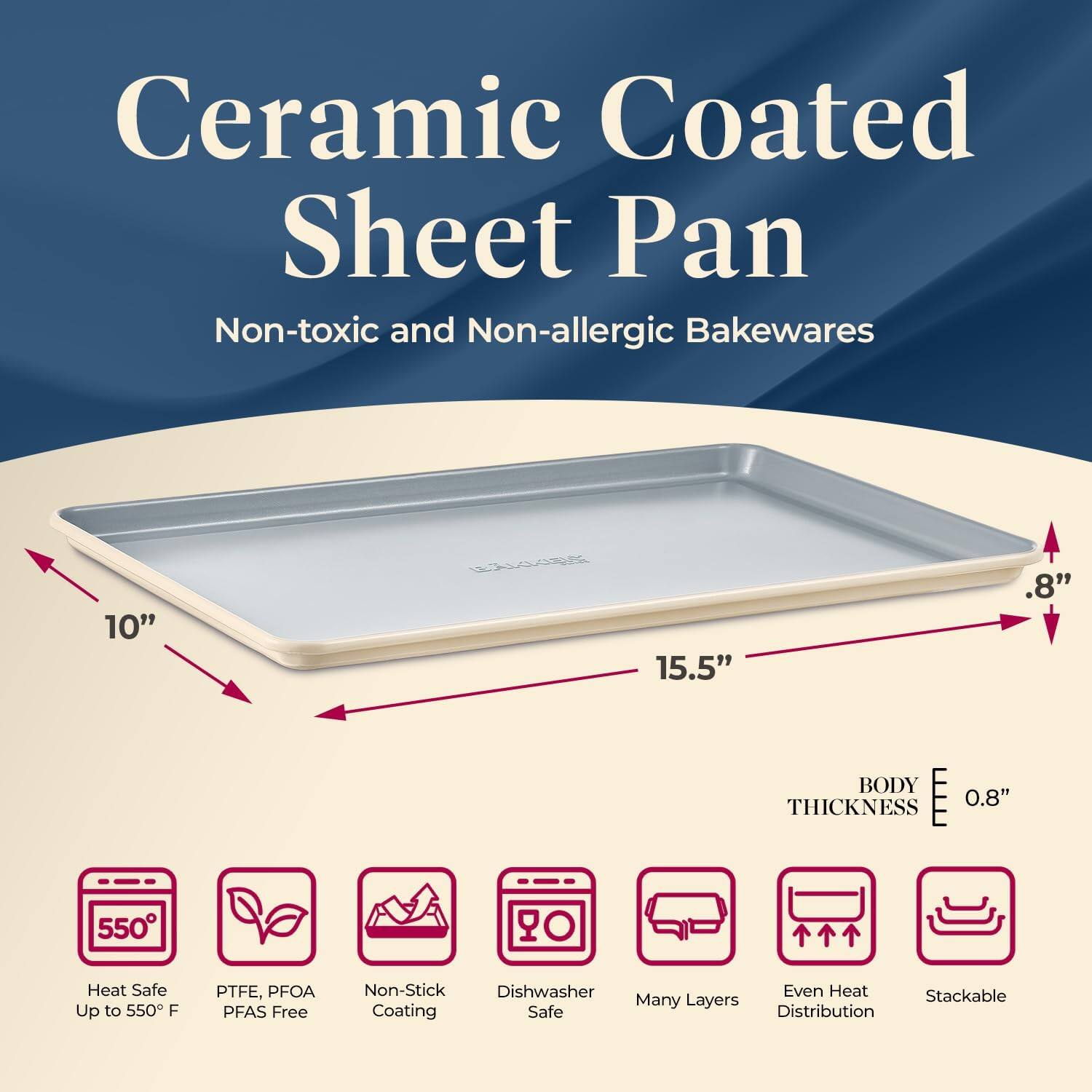 Ceramic Coated Sheet Pan  
Non-toxic and Non-allergic Bakewares  

10" x 15.5"  
BODY THICKNESS 0.8"  

- Heat Safe Up to 550°F  
- PTFE, PFOA PFAS Free  
- Non-Stick Coating  
- Dishwasher Safe  
- Many Layers  
- Even Heat Distribution  
- Stackable  

550°