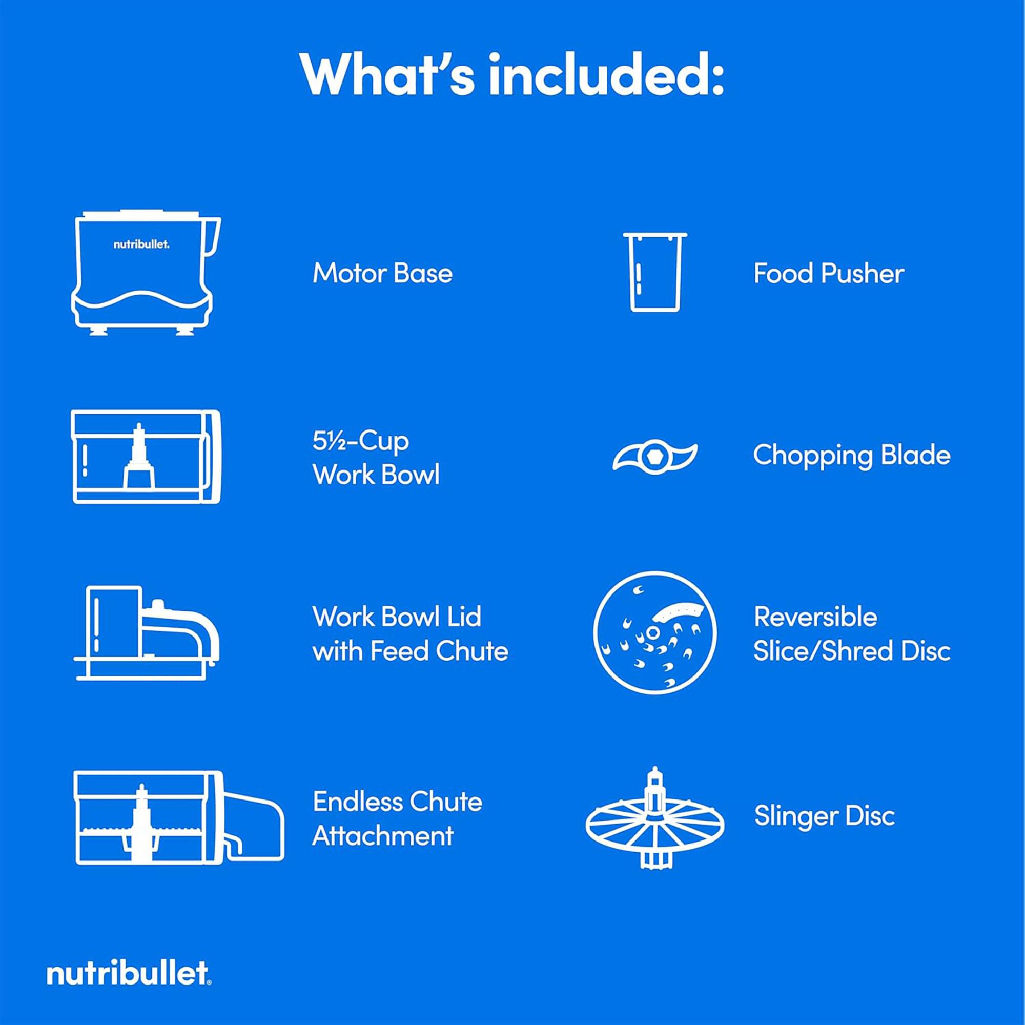 What's included: nutribullet. Motor Base, Food Pusher, 5½-Cup Work Bowl, Chopping Blade, Work Bowl Lid with Feed Chute, Reversible Slice/Shred Disc, Endless Chute Attachment, Slinger Disc.