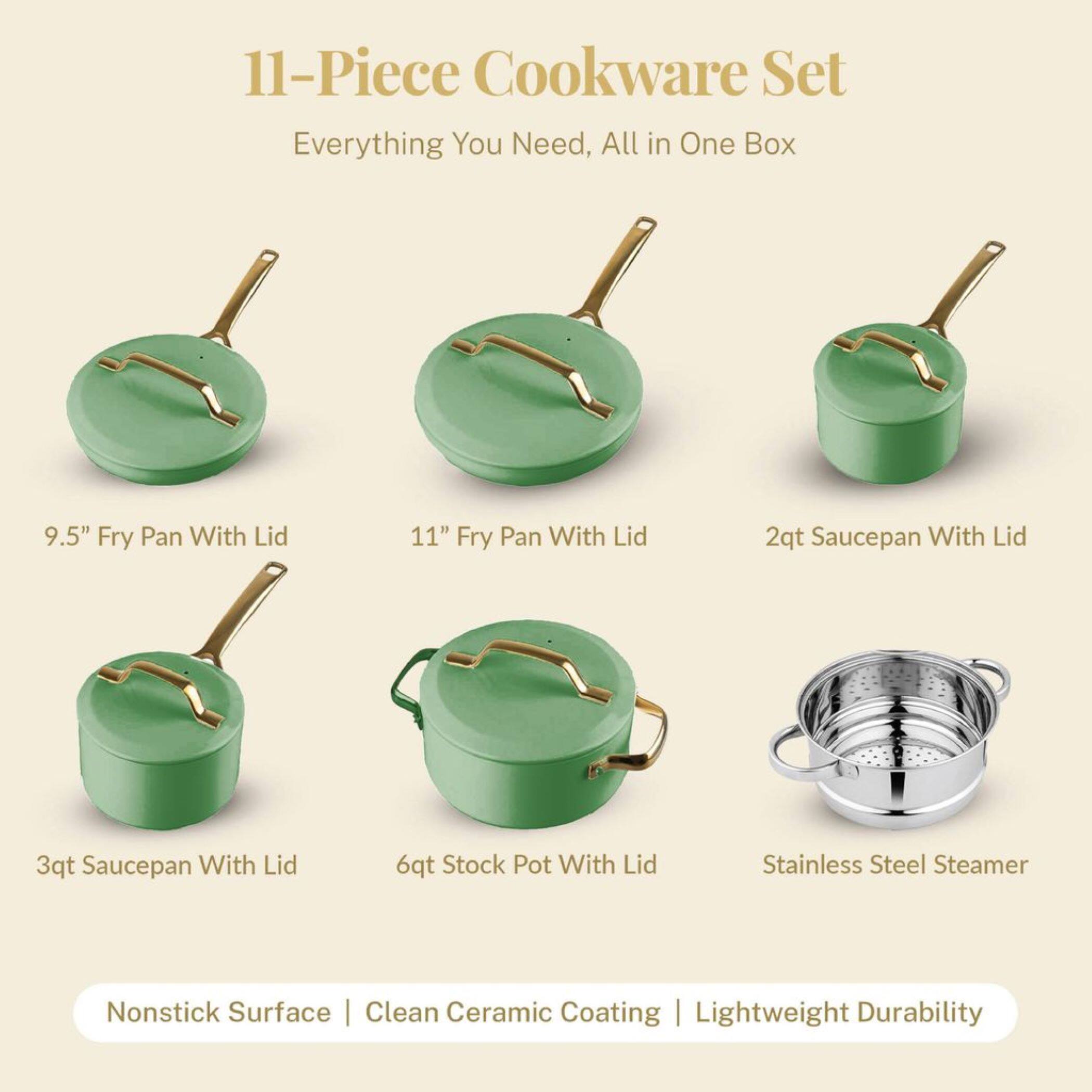 11-Piece Cookware Set
Everything You Need, All in One Box
9.5" Fry Pan With Lid
11" Fry Pan With Lid
2qt Saucepan With Lid
3qt Saucepan With Lid
6qt Stock Pot With Lid
Stainless Steel Steamer
Nonstick Surface | Clean Ceramic Coating | Lightweight Durability