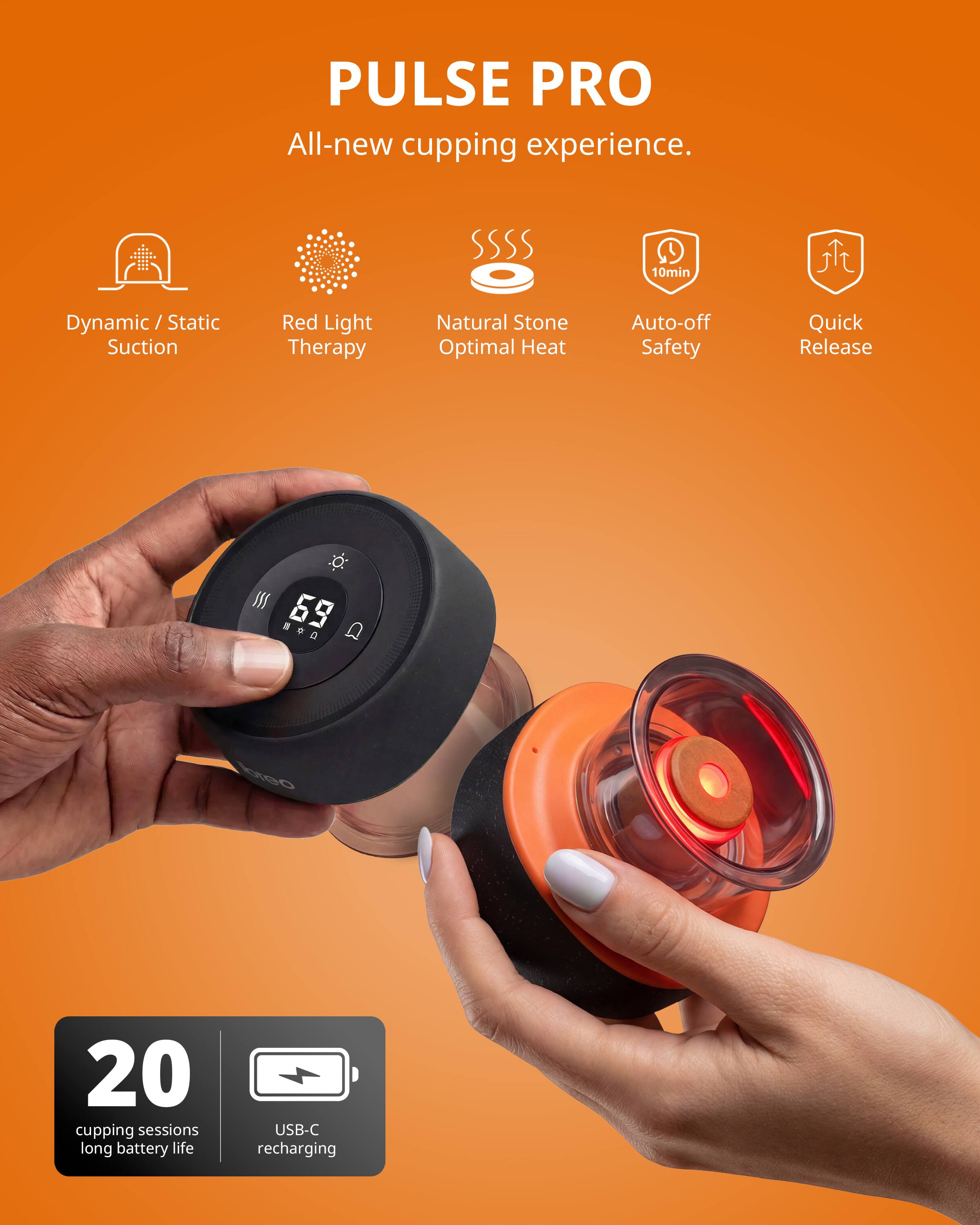 PULSE PRO  
All-new cupping experience.  

- Dynamic / Static Suction  
- Red Light Therapy  
- Natural Stone Optimal Heat  
- Auto-off Safety  
- Quick Release  

69  
10min  

20 cupping sessions  
long battery life  
USB-C recharging