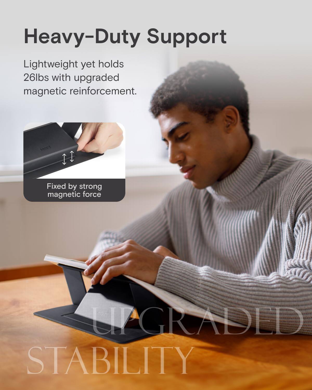 Heavy-Duty Support  
Lightweight yet holds 26lbs with upgraded magnetic reinforcement.  
Fixed by strong magnetic force  
UPGRADED STABILITY