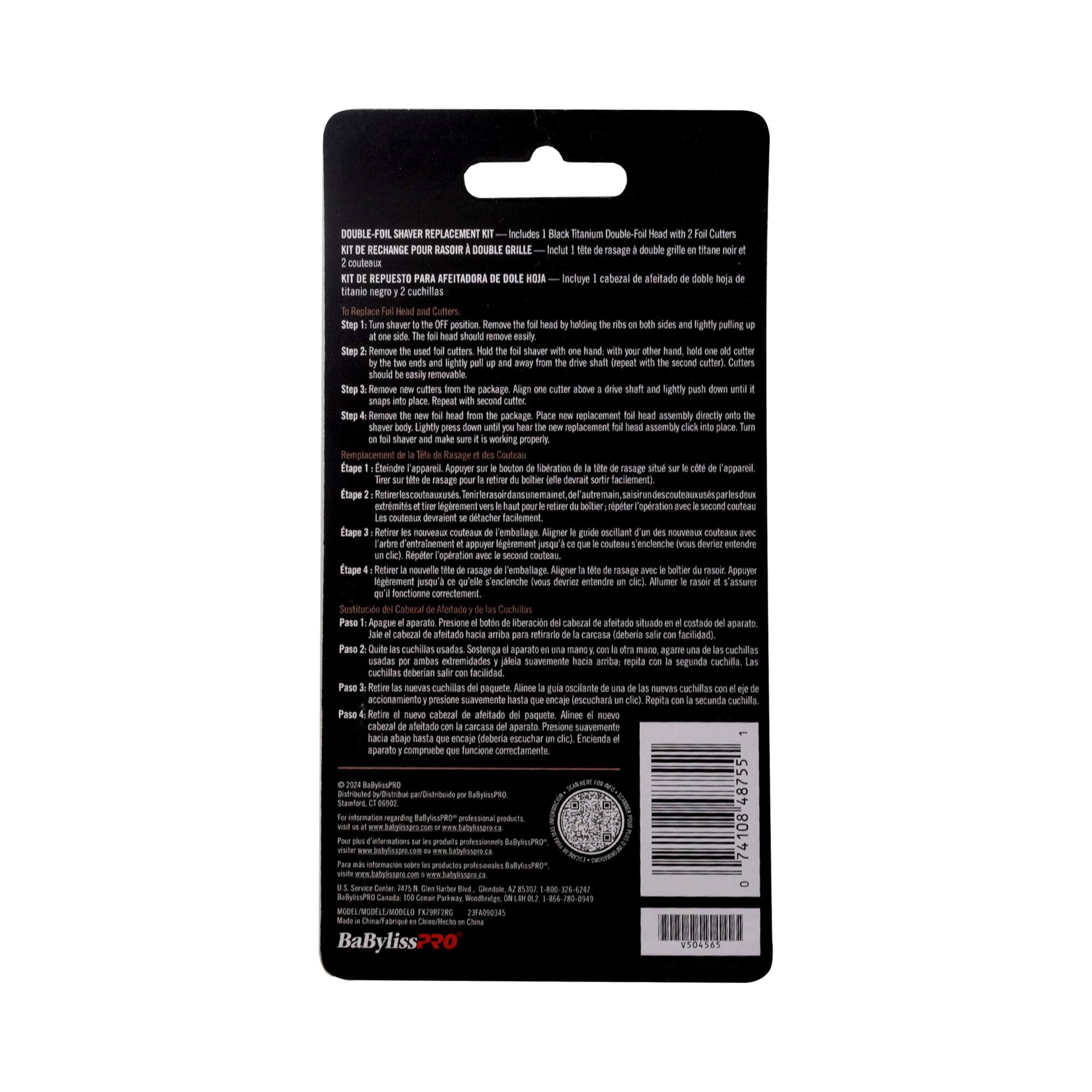 DOUBLE-FOIL SHAVING REPLACEMENT KIT includes Titanium Double-Foil Cutters  
KIT DE RECHANGE POUR RASOIR À DOUBLE FOIL — Incluye cabezal de doble hoja de titanio y 2 cuchillas  
KIT DE REPUESTO PARA AFEITADORA DE DOBLE HOJA — Incluye cabezal de doble hoja de titanio y 2 cuchillas  

1. To replace Foil Head and Cutters:  
   - Hold the foil head with one hand, and with your other hand, hold one old cutter.  
   - Snap it off the foil head and remove it.  
   - Repeat with the second cutter.  
   - Remove the foil head from the shaver.  
   - Remove new replacement foil head assembly directly onto the shaver.  
   - Press down on the foil head until it snaps into place.  

2. To replace Cutters:  
   - Remove the foil head from the shaver.  
   - Remove the old cutters from the foil head.  
   - Align the new cutters with the slots in the foil head.  
   - Snap them into place.  
   - Repeat with the second cutter.  
