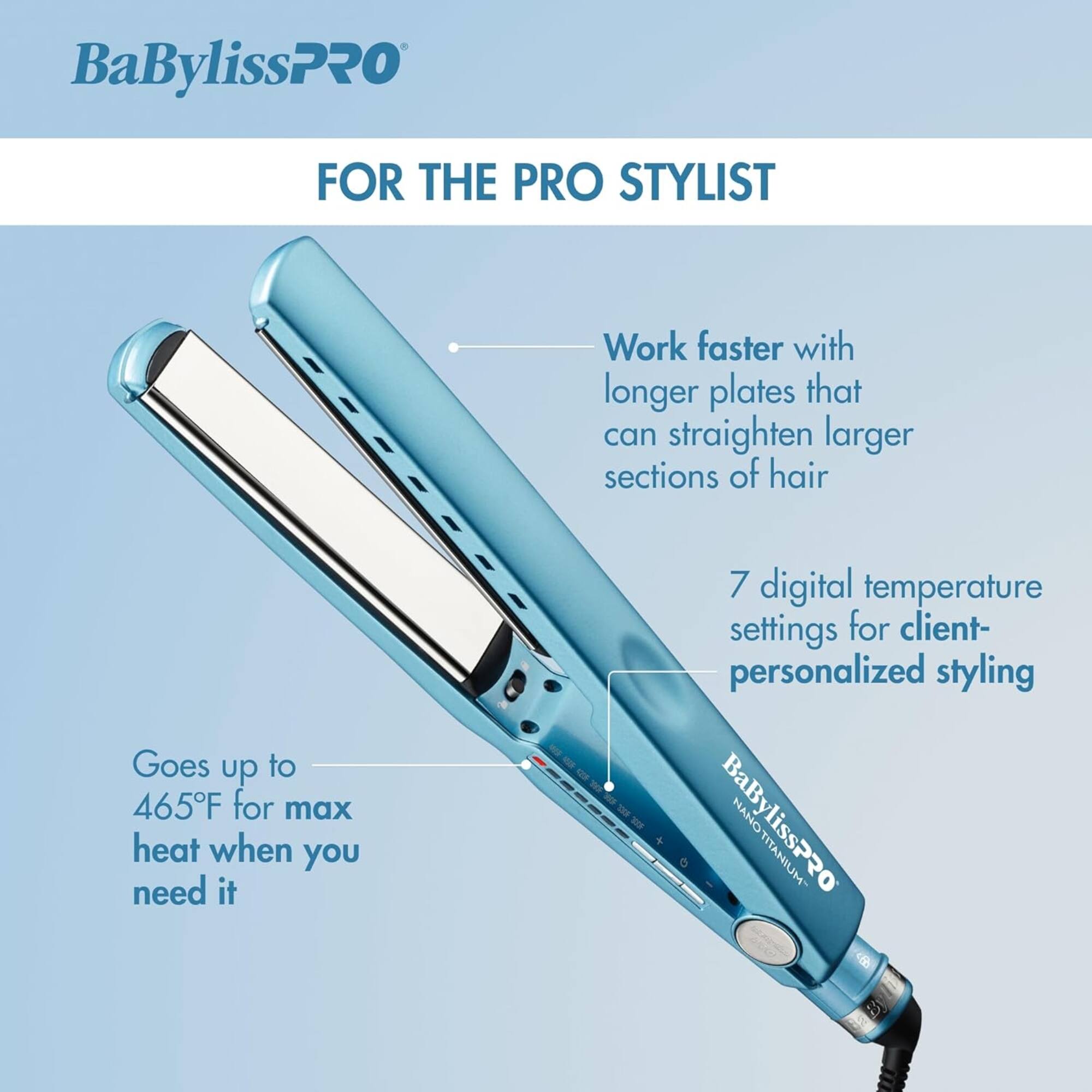 BaBylissPRO FOR THE PRO STYLIST

Work faster with longer plates that can straighten larger sections of hair

Goes up to 465°F for max heat when you need it

7 digital temperature settings for client-personalized styling

BaBylissPRO NANO TITANIUM 50