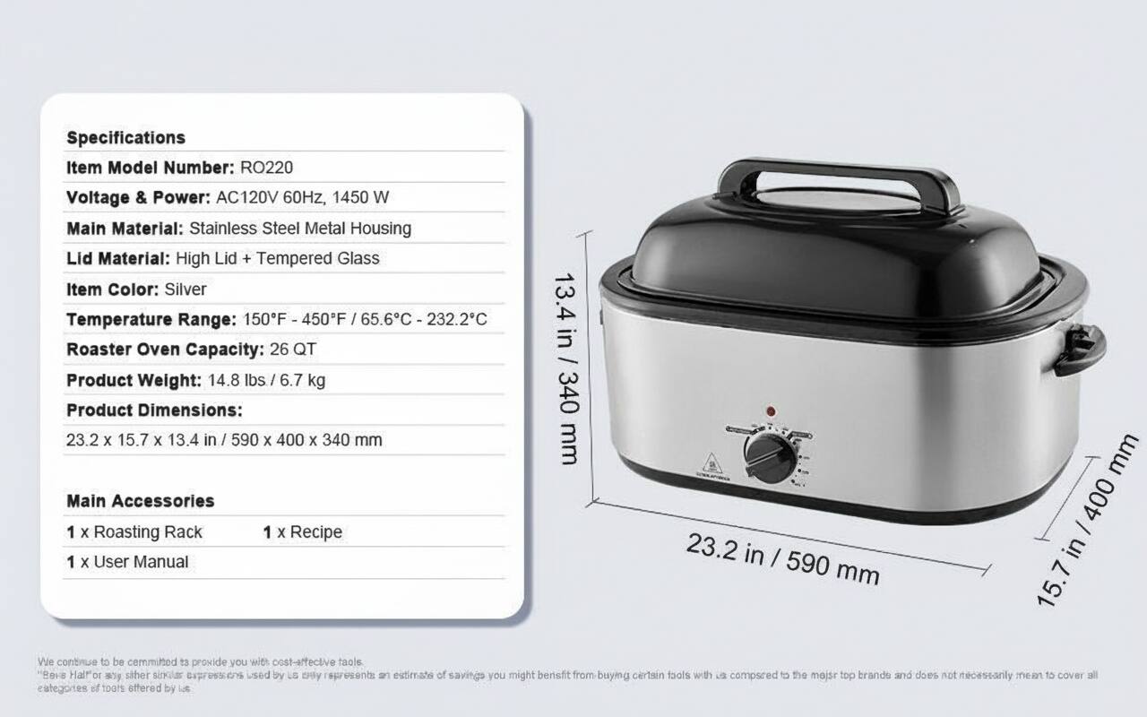 Specifications  
Item Model Number: RO220  
Voltage & Power: AC120V 60Hz, 1450 W  
Main Material: Stainless Steel Metal Housing  
Lid Material: High Lid + Tempered Glass  
Item Color: Silver  
Temperature Range: 150°F - 450°F / 65.6°C - 232.2°C  
Roaster Oven Capacity: 26 QT  
Product Weight: 14.8 lbs / 6.7 kg  
Product Dimensions: 23.2 x 15.7 x 13.4 in / 590 x 400 x 340 mm  

Main Accessories  
1 x Roasting Rack  
1 x Recipe  
1 x User Manual  

We continue to be committed to provide you with cost-effective tools. "Evs Halfor" or any similar expressions used by us only represents an estimate of savings you might benefit from buying certain tools with us compared to the major top brands and does not necessarily mean to cover all categories of tools offered by us.