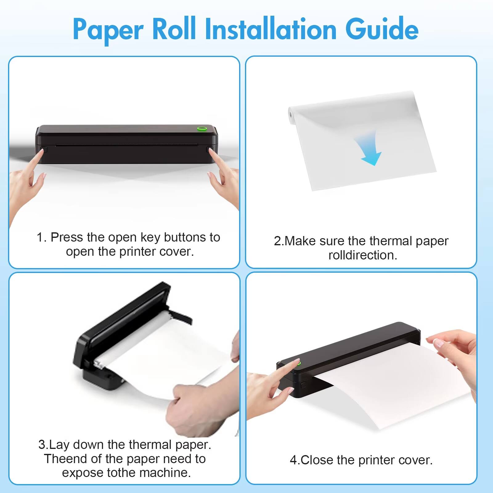 Paper Roll Installation Guide

1. Press the open key buttons to open the printer cover.
2. Make sure the thermal paper roll direction.
3. Lay down the thermal paper. The end of the paper needs to expose to the machine.
4. Close the printer cover.