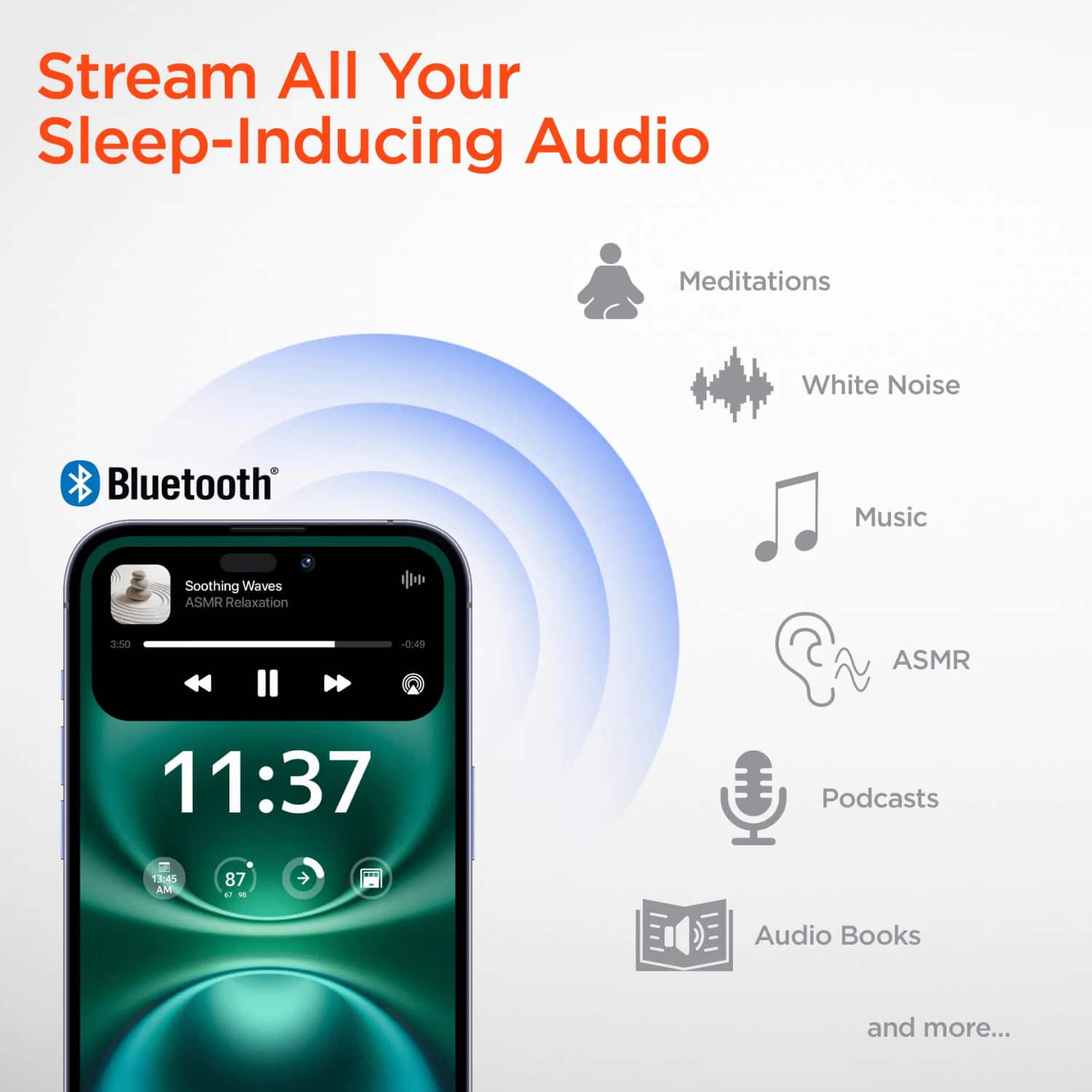 Stream All Your Sleep-Inducing Audio

- Meditations
- White Noise
- Music
- ASMR
- Podcasts
- Audio Books
- and more...

Bluetooth

Soothing Waves ASMR Relaxation

11:37

3:50 - 0:49